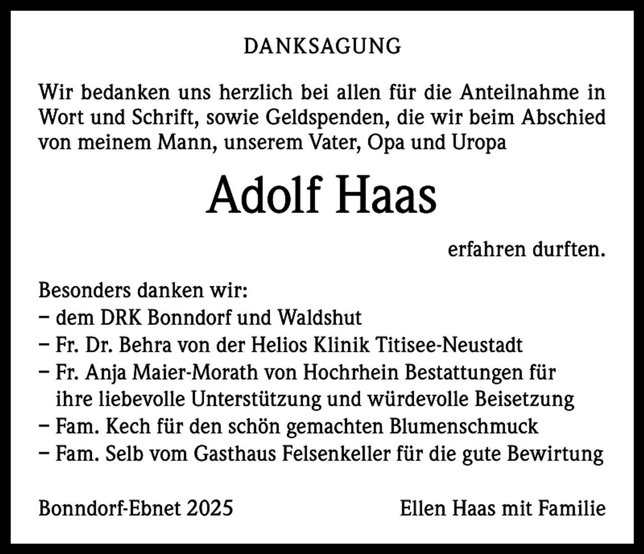 <p>DANKSAGUNG<br />Wir bedanken uns herzlich bei allen für die Anteilnahme in<br />Wort und Schrift, sowie Geldspenden, die wir beim Abschied<br />von meinem Mann, unserem Vater, Opa und Uropa</p><p>Adolf Haas</p><p>erfahren durften.</p><p>Besonders danken wir:<br />– dem DRK Bonndorf und Waldshut<br />– Fr. Dr. Behra von der Helios Klinik Titisee-Neustadt<br />– Fr. Anja Maier-Morath von Hochrhein Bestattungen für<br />ihre liebevolle Unterstützung und würdevolle Beisetzung<br />– Fam. Kech für den schön gemachten Blumenschmuck<br />– Fam. Selb vom Gasthaus Felsenkeller für die gute Bewirtung<br />Bonndorf-Ebnet 2025</p><p>Ellen Haas mit Familie</p>