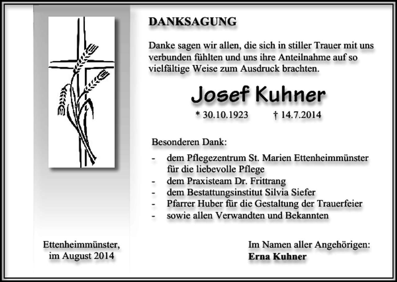 <p>DANKSAGUNG<br />Danke sagen wir allen, die sich in stiller Trauer mit uns<br />verbunden fühlten und uns ihre Anteilnahme auf so<br />vielfältige Weise zum Ausdruck brachten.</p><p>Josef Kuhner<br />* 30.10.1923</p><p>† 14.7.2014</p><p>Besonderen Dank:<br />Ettenheimmünster,<br />im August 2014</p><p>dem Pflegezentrum St. Marien Ettenheimmünster<br />für die liebevolle Pflege<br />dem Praxisteam Dr. Frittrang<br />dem Bestattungsinstitut Silvia Siefer<br />Pfarrer Huber für die Gestaltung der Trauerfeier<br />sowie allen Verwandten und Bekannten<br />Im Namen aller Angehörigen:<br />Erna Kuhner</p>