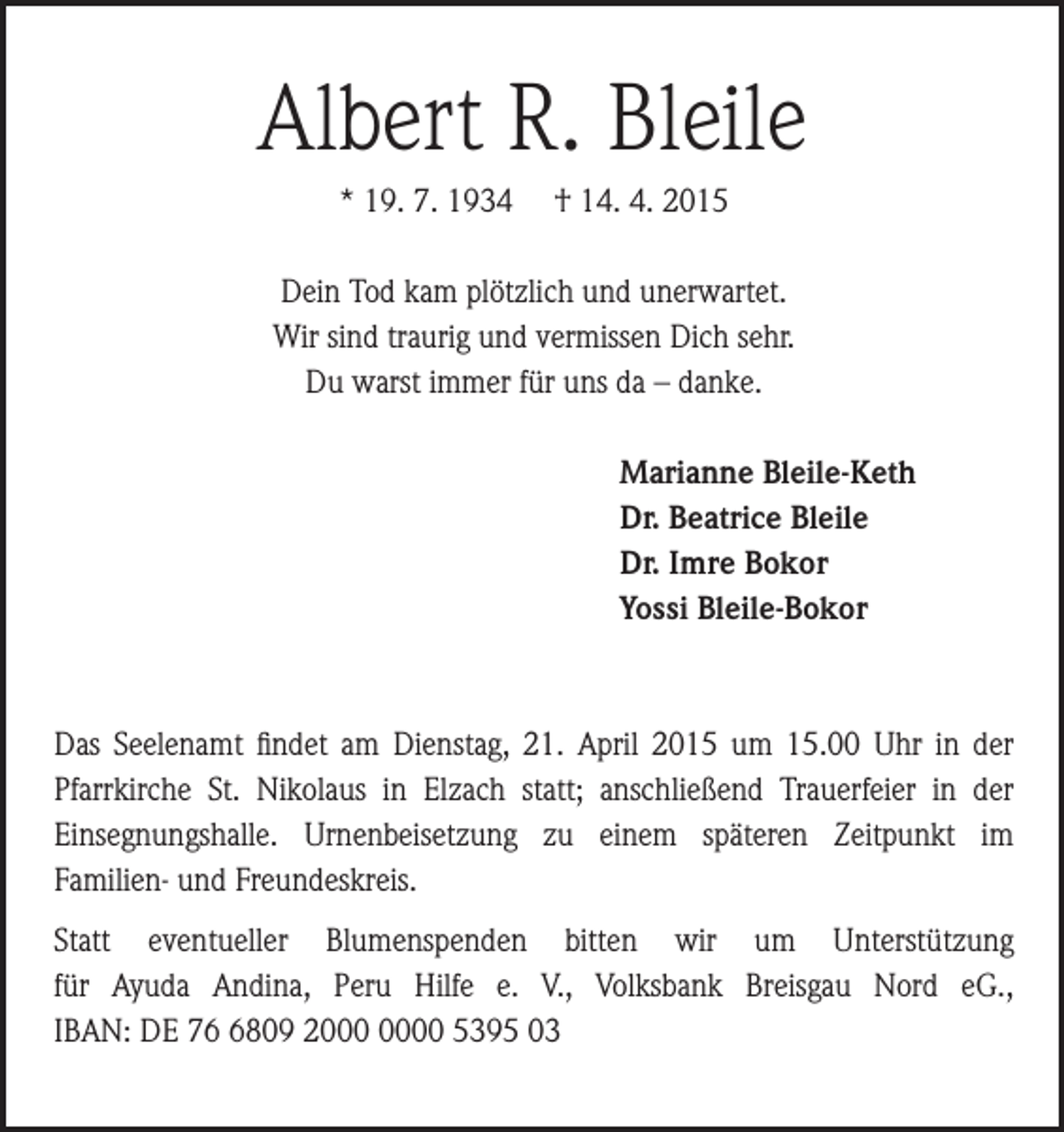 <p>Albert R. Bleile<br />* 19. 7. 1934</p><p>† 14. 4. 2015</p><p>Dein Tod kam plötzlich und unerwartet.<br />Wir sind traurig und vermissen Dich sehr.<br />Du warst immer für uns da – danke.<br />Marianne Bleile-Keth<br />Dr. Beatrice Bleile<br />Dr. Imre Bokor<br />Yossi Bleile-Bokor</p><p>Das Seelenamt findet am Dienstag, 21. April 2015 um 15.00 Uhr in der<br />Pfarrkirche St. Nikolaus in Elzach statt; anschließend Trauerfeier in der<br />Einsegnungshalle. Urnenbeisetzung zu einem späteren Zeitpunkt im<br />Familien- und Freundeskreis.<br />Statt eventueller Blumenspenden bitten wir um Unterstützung<br />für Ayuda Andina, Peru Hilfe e. V., Volksbank Breisgau Nord eG.,<br />IBAN: DE 7809 20 5395 03</p>