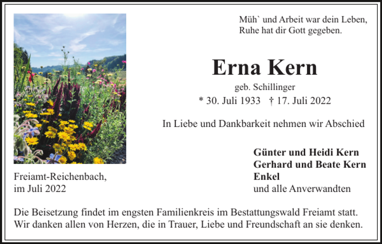 <p>Müh` und Arbeit war dein Leben,<br />Ruhe hat dir Gott gegeben.</p><p>Erna Kern<br />geb. Schillinger</p><p>* 30. Juli 1933 † 17. Juli 2022<br />In Liebe und Dankbarkeit nehmen wir Abschied</p><p>Freiamt-Reichenbach,<br />im Juli 2022</p><p>Günter und Heidi Kern<br />Gerhard und Beate Kern<br />Enkel<br />und alle Anverwandten</p><p>Die Beisetzung findet im engsten Familienkreis im Bestattungswald Freiamt statt.<br />Wir danken allen von Herzen, die in Trauer, Liebe und Freundschaft an sie denken.</p>