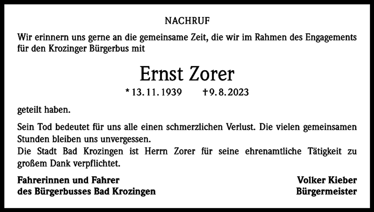<p>NACHRUF<br />Wir erinnern uns gerne an die gemeinsame Zeit, die wir im Rahmen des Engagements<br />für den Krozinger Bürgerbus mit</p><p>Ernst Zorer<br />* 13. 11. 1939 † 9. 8. 2023<br />geteilt haben.<br />Sein Tod bedeutet für uns alle einen schmerzlichen Verlust. Die vielen gemeinsamen<br />Stunden bleiben uns unvergessen.<br />Die Stadt Bad Krozingen ist Herrn Zorer für seine ehrenamtliche Tätigkeit zu<br />großem Dank verpflichtet.<br />Fahrerinnen und Fahrer<br />des Bürgerbusses Bad Krozingen</p><p>Volker Kieber<br />Bürgermeister</p>