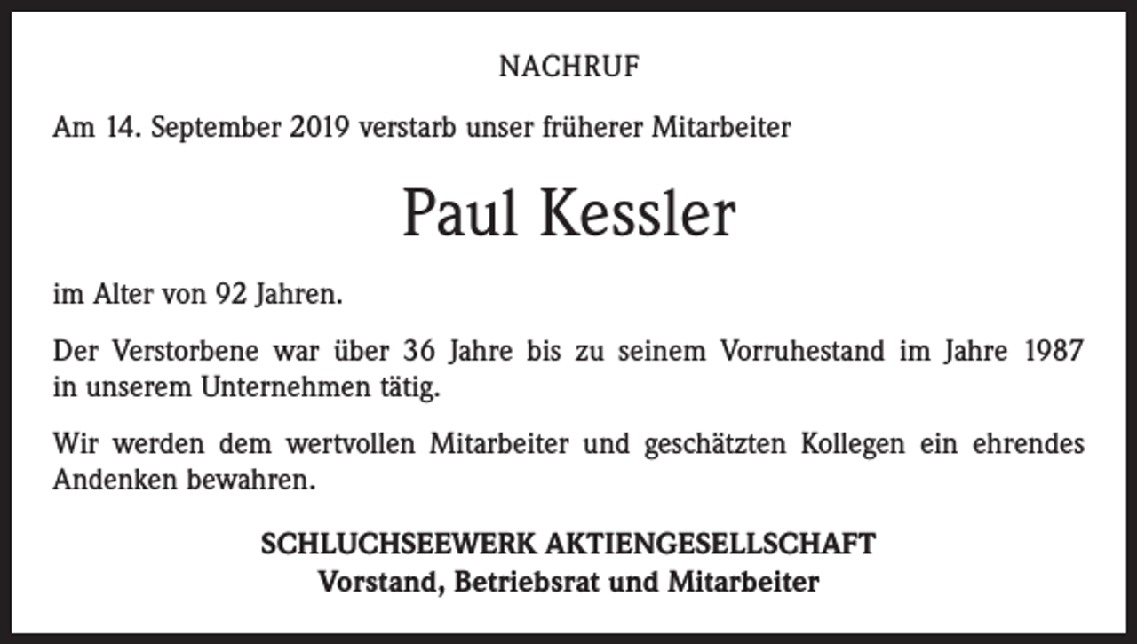 <p>NACHRUF<br />Am 14. September 2019 verstarb unser früherer Mitarbeiter</p><p>Paul Kessler<br />im Alter von 92 Jahren.<br />Der Verstorbene war über 36 Jahre bis zu seinem Vorruhestand im Jahre 1987<br />in unserem Unternehmen tätig.<br />Wir werden dem wertvollen Mitarbeiter und geschätzten Kollegen ein ehrendes<br />­Andenken bewahren.<br />SCHLUCHSEEWERK AKTIENGESELLSCHAFT<br />Vorstand, Betriebsrat und Mitarbeiter</p>