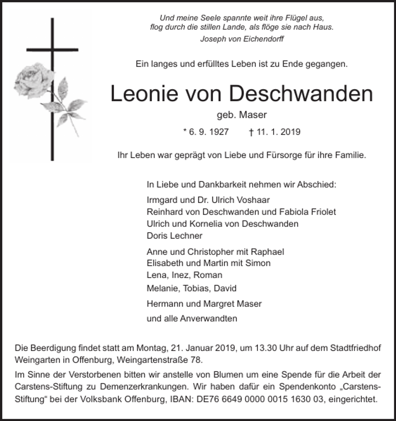 <p>Und meine Seele spannte weit ihre Flügel aus,<br />flog durch die stillen Lande, als flöge sie nach Haus.<br />Joseph von Eichendorff</p><p>Ein langes und erfülltes Leben ist u Ende gegangen.</p><p>Leonie von Deschwanden<br />geb. Maser<br />* 6. 9. 1927</p><p>† 11. 1. 2019</p><p>Ihr Leben war geprägt von Liebe und Fürsorge für ihre Familie.<br />In Liebe und Dankbarkeit nehmen wir Abschied:<br />Irmgard und Dr. Ulrich Voshaar<br />Reinhard von Deschwanden und Fabiola Friolet<br />Ulrich und Kornelia von Deschwanden<br />Doris Lechner<br />Anne und Christopher mit Raphael<br />Elisabeth und Martin mit Simon<br />Lena, Ine , Roman<br />Melanie, Tobias, David<br />Hermann und Margret Maser<br />und alle Anverwandten<br />Die Beerdigung findet statt am Montag, 21. Januar 2019, um 13.30 Uhr auf dem Stadtfriedhof<br />Weingarten in Offenburg, Weingartenstraße 78.<br />Im Sinne der Verstorbenen bitten wir anstelle von Blumen um eine Spende für die Arbeit der<br />Carstens-Stiftung u Demen erkrankungen. Wir haben dafür ein Spendenkonto „CarstensStiftung“ bei der Volksbank Offenburg, IBAN: DE7649 0015 1633, eingerichtet.</p>