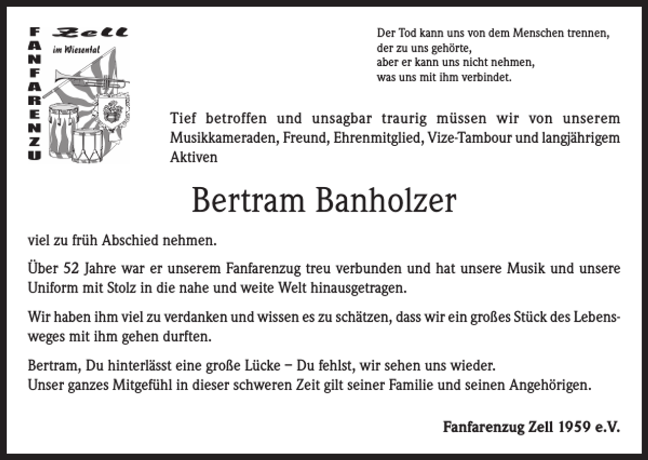<p>Der Tod kann uns von dem Menschen trennen,<br />der zu uns gehörte,<br />aber er kann uns nicht nehmen,<br />was uns mit ihm verbindet.</p><p>Tief betroffen und unsagbar traurig müssen wir von unserem<br />Musikkameraden, Freund, Ehrenmitglied, Vize-Tambour und langjährigem<br />Aktiven</p><p>Bertram Banholzer<br />viel zu früh Abschied nehmen.<br />Über 52 Jahre war er unserem Fanfarenzug treu verbunden und hat unsere Musik und unsere<br />Uniform mit Stolz in die nahe und weite Welt hinausgetragen.<br />Wir haben ihm viel zu verdanken und wissen es zu schätzen, dass wir ein großes Stück des Lebensweges mit ihm gehen durften.<br />Bertram, Du hinterlässt eine große Lücke – Du fehlst, wir sehen uns wieder.<br />Unser ganzes Mitgefühl in dieser schweren Zeit gilt seiner Familie und seinen Angehörigen.<br />Fanfarenzug Zell 1959 e.V.</p>