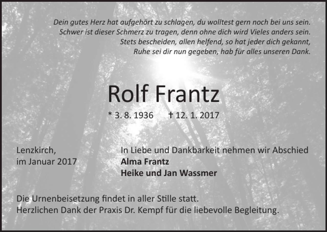 <p>Dein gutes Herz hat aufgehört zu schlagen, du wolltest gern noch bei uns sein.<br />Schwer ist dieser Schmerz zu tragen, denn ohne dich wird Vieles anders sein.<br />Stets bescheiden, allen helfend, so hat jeder dich gekannt,<br />Ruhe sei dir nun gegeben, hab für alles unseren Dank.</p><p>Rolf Frantz<br />* 3. 8. 1936 † 12. 1. 2017</p><p>Lenzkirch,<br />im Januar 2017</p><p>In Liebe und Dankbarkeit nehmen wir Abschied<br />Alma Frantz<br />Heike und Jan Wassmer</p><p>Die Urnenbeisetzung findet in aller Stille statt.<br />Herzlichen Dank der Praxis Dr. Kempf für die liebevolle Begleitung.</p>