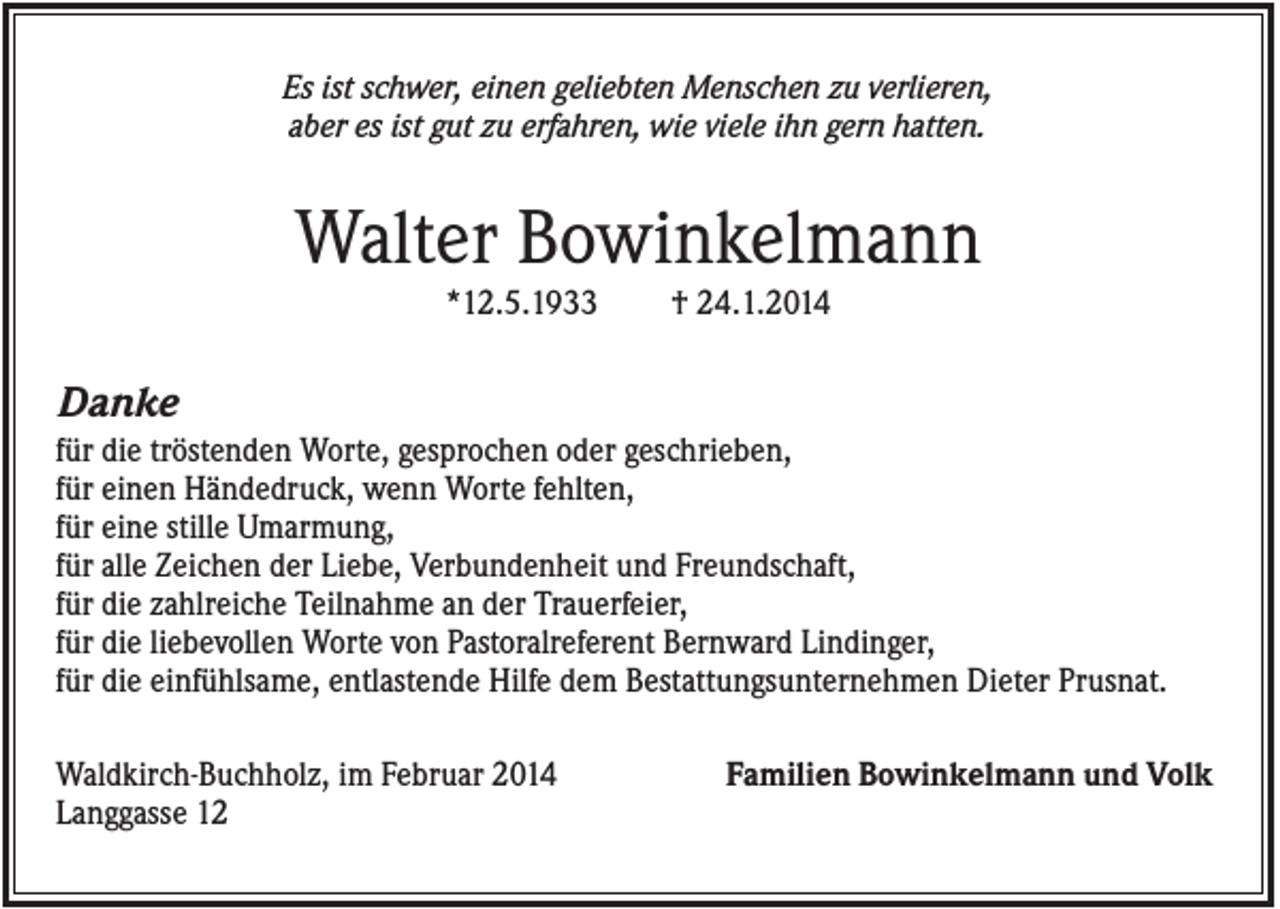 <p>Es ist schwer, einen geliebten Menschen zu verlieren,<br />aber es ist gut zu erfahren, wie viele ihn gern hatten.</p><p>Walter Bowinkelmann<br />*12.5.1933</p><p>† 24.1.2014</p><p>Danke<br />für die tröstenden Worte, gesprochen oder geschrieben,<br />für einen Händedruck, wenn Worte fehlten,<br />für eine stille Umarmung,<br />für alle Zeichen der Liebe, Verbundenheit und Freundschaft,<br />für die zahlreiche Teilnahme an der Trauerfeier,<br />für die liebevollen Worte von Pastoralreferent Bernward Lindinger,<br />für die einfühlsame, entlastende Hilfe dem Bestattungsunternehmen Dieter Prusnat.<br />Waldkirch-Buchholz, im Februar 2014<br />Langgasse 12</p><p>Familien Bowinkelmann und Volk</p>