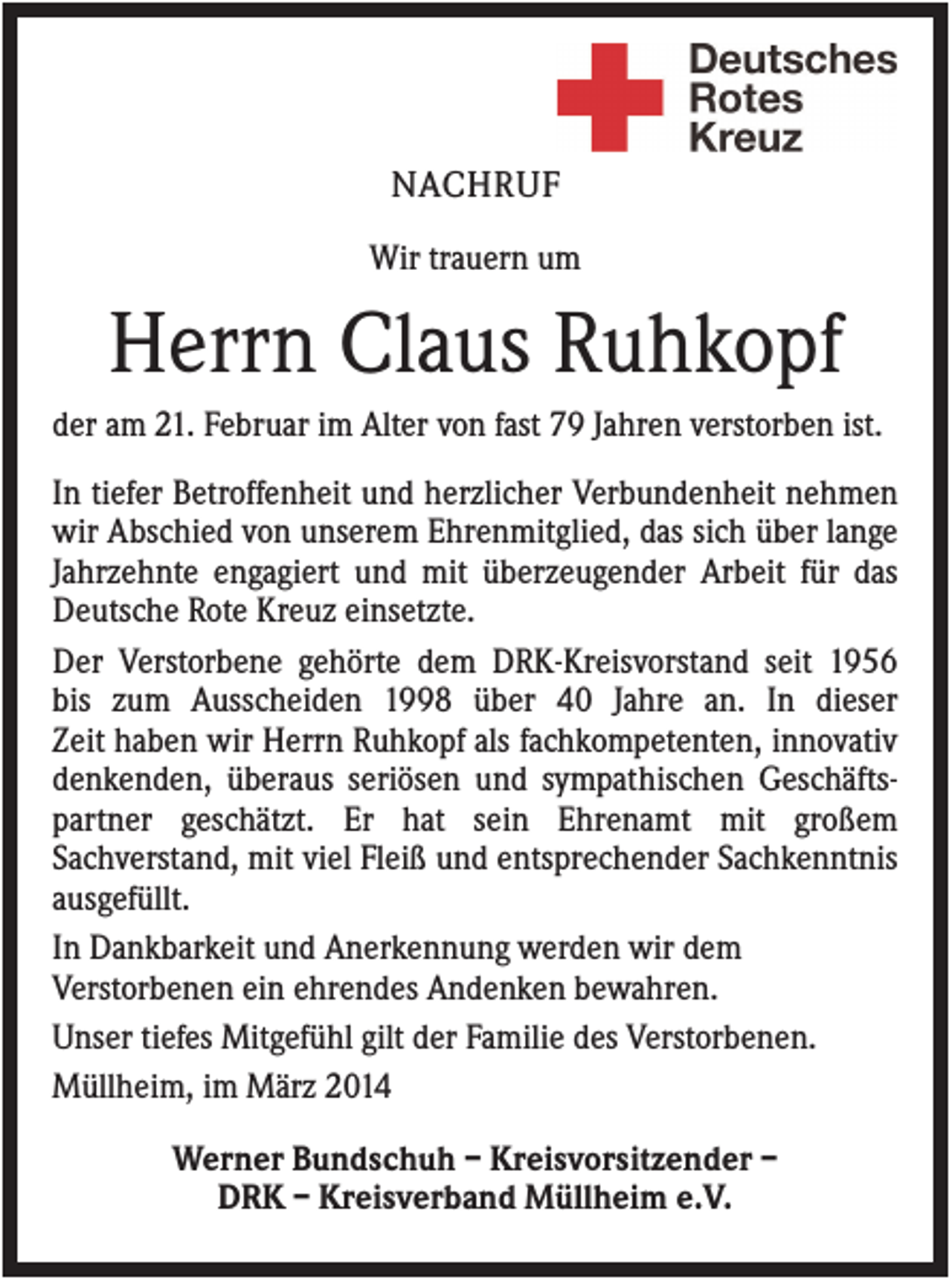 <p>NACHRUF<br />Wir trauern um</p><p>Herrn Claus Ruhkopf<br />der am 21. Februar im Alter von fast 79 Jahren verstorben ist.<br />In tiefer Betroffenheit und herzlicher Verbundenheit nehmen<br />wir Abschied von unserem Ehrenmitglied, das sich über lange<br />Jahrzehnte engagiert und mit überzeugender Arbeit für das<br />Deutsche Rote Kreuz einsetzte.<br />Der Verstorbene gehörte dem DRK-Kreisvorstand seit 1956<br />bis zum Ausscheiden 1998 über 40 Jahre an. In dieser<br />Zeit haben wir Herrn Ruhkopf als fachkompetenten, innovativ<br />denkenden, überaus seriösen und sympathischen Geschäftspartner geschätzt. Er hat sein Ehrenamt mit großem<br />Sachverstand, mit viel Fleiß und entsprechender Sachkenntnis<br />ausgefüllt.<br />In Dankbarkeit und Anerkennung werden wir dem<br />Verstorbenen ein ehrendes Andenken bewahren.<br />Unser tiefes Mitgefühl gilt der Familie des Verstorbenen.<br />Müllheim, im März 2014<br />Werner Bundschuh – Kreisvorsitzender –<br />DRK – Kreisverband Müllheim e.V.</p>