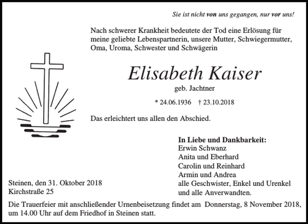 <p>Sie ist nicht von uns gegangen, nur vor uns!</p><p>Nach schwerer Krankheit bedeutete der Tod eine Erlösung für<br />meine geliebte Lebenspartnerin, unsere Mutter, Schwiegermutter,<br />Oma, Uroma, Schwester und Schwägerin</p><p>Elisabeth Kaiser<br />geb. Jachtner<br />* 24.06.1936 † 23.10.2018</p><p>Das erleichtert uns allen den Abschied.</p><p>Steinen, den 31. Oktober 2018<br />Kirchstraße 25</p><p>In Liebe und Dankbarkeit:<br />Erwin Schwanz<br />Anita und Eberhard<br />Carolin und Reinhard<br />Armin und Andrea<br />alle Geschwister, Enkel und Urenkel<br />und alle Anverwandten.</p><p>Die Trauerfeier mit anschließender Urnenbeisetzung findet am Donnerstag, 8 November 2018,<br />um 14.00 Uhr auf dem Friedhof in Steinen statt.</p>