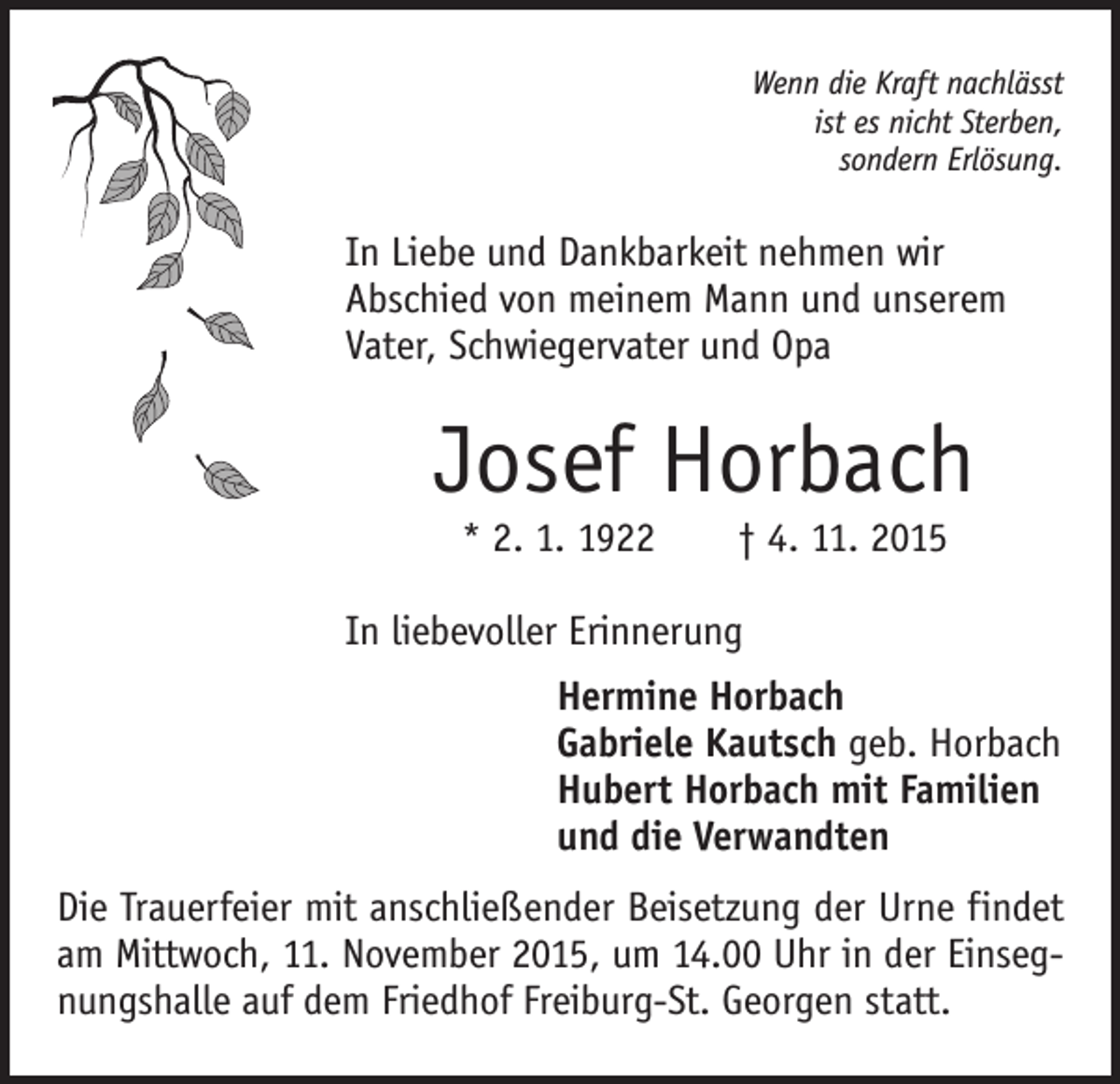 <p>Wenn die Kraft nachlässt<br />ist es nicht Sterben,<br />sondern Erlösung.</p><p>In Liebe und Dankbarkeit nehmen wir<br />Abschied von meinem Mann und unserem<br />Vater, Schwiegervater und Opa</p><p>Josef Horbach<br />* 2. 1. 1922 † 4. 11. 2015</p><p>In liebevoller Erinnerung<br />Hermine Horbach<br />Gabriele Kautsch geb. Horbach<br />Hubert Horbach mit Familien<br />und die Verwandten<br />Die Trauerfeier mit anschließender Beisetzung der Urne findet<br />am Mittwoch, 11. November 2015, um 14.00 Uhr in der Einsegnungshalle auf dem Friedhof Freiburg-St. Georgen statt.</p>