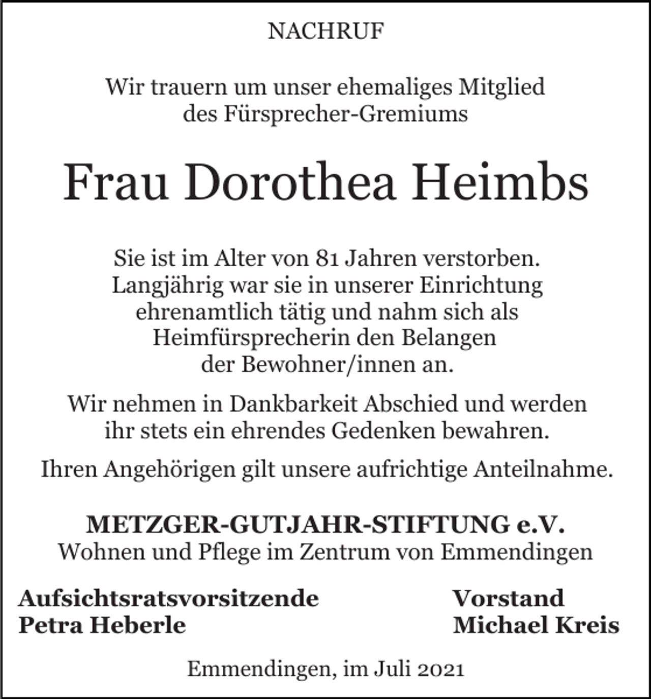 <p>NACHRUF<br />Wir trauern um unser ehemaliges Mitglied<br />des Fürsprecher-Gremiums</p><p>Frau Dorothea Heimbs<br />Sie ist im Alter von 81 Jahren verstorben.<br />Langjährig war sie in unserer Einrichtung<br />ehrenamtlich tätig und nahm sich als<br />Heimfürsprecherin den Belangen<br />der Bewohner/innen an.<br />Wir nehmen in Dankbarkeit Abschied und werden<br />ihr stets ein ehrendes Gedenken bewahren.<br />Ihren Angehörigen gilt unsere aufrichtige Anteilnahme.</p><p>METZGER-GUTJAHR-STIFTUNG e.V.<br />Wohnen und Pflege im Zentrum von Emmendingen<br />Aufsichtsratsvorsitzende<br />Petra Heberle</p><p>Vorstand<br />Michael Kreis</p><p>Emmendingen, im Juli 2021</p>