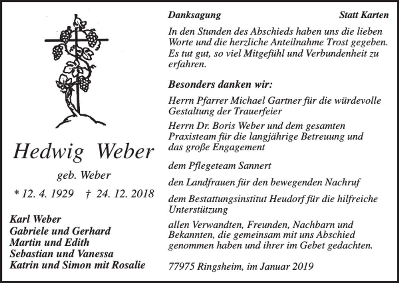 <p>Danksagung</p><p>Statt Karten</p><p>In den Stunden des Abschieds haben uns die lieben<br />Worte und die herzliche Anteilnahme Trost gegeben.<br />Es tut gut, so viel Mitgefühl und Verbundenheit zu<br />erfahren.</p><p>Hedwig Weber<br />geb. Weber<br />* 12. 4. 1929</p><p>† 24. 12. 2018</p><p>Karl Weber<br />Gabriele und Gerhard<br />Martin und Edith<br />Sebastian und Vanessa<br />Katrin und Simon mit Rosalie</p><p>Besonders danken wir:<br />Herrn Pfarrer Michael Gartner für die würdevolle<br />Gestaltung der Trauerfeier<br />Herrn Dr. Boris Weber und dem gesamten<br />Praxisteam für die langjährige Betreuung und<br />das große Engagement<br />dem Pflegeteam Sannert<br />den Landfrauen für den bewegenden Nachruf<br />dem Bestattungsinstitut Heudorf für die hilfreiche<br />Unterstützung<br />allen Verwandten, Freunden, Nachbarn und<br />Bekannten, die gemeinsam mit uns Abschied<br />genommen haben und ihrer im Gebet gedachten.<br />77975 Ringsheim, im Januar 2019</p>