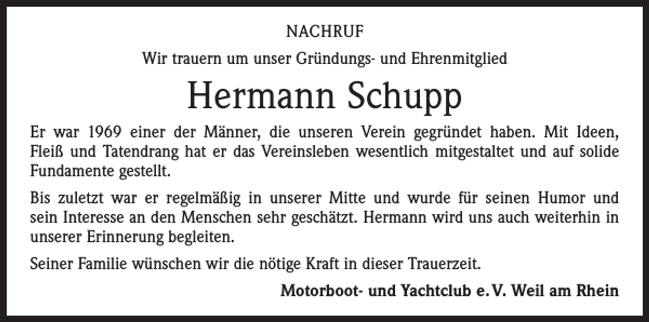 <p>NACHRUF<br />Wir trauern um unser Gründungs- und Ehrenmitglied</p><p>Hermann Schupp<br />Er war 1969 einer der Männer, die unseren Verein gegründet haben. Mit Ideen,<br />Fleiß und Tatendrang hat er das Vereinsleben wesentlich mitgestaltet und auf solide<br />Fundamente gestellt.<br />Bis zuletzt war er regelmäßig in unserer Mitte und wurde für seinen Humor und<br />sein Interesse an den Menschen sehr geschätzt. Hermann wird uns auch weiterhin in<br />unserer Erinnerung begleiten.<br />Seiner Familie wünschen wir die nötige Kraft in dieser Trauerzeit.</p><p>Motorboot- und Yachtclub e. V. Weil am Rhein</p>