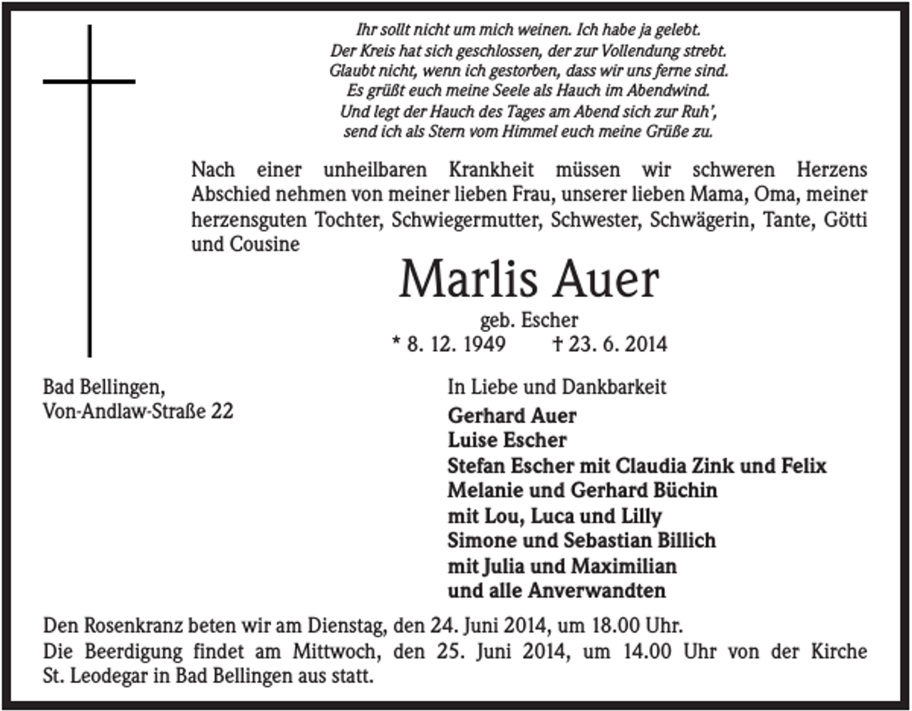 <p>Ihr sollt nicht um mich weinen. Ich habe ja gelebt.<br />Der Kreis hat sich geschlossen, der zur Vollendung strebt.<br />Glaubt nicht, wenn ich gestorben, dass wir uns ferne sind.<br />Es grüßt euch meine Seele als Hauch im Abendwind.<br />Und legt der Hauch des Tages am Abend sich zur Ruh’,<br />send ich als Stern vom Himmel euch meine Grüße zu.</p><p>Nach einer unheilbaren Krankheit müssen wir schweren Herzens<br />Abschied nehmen von meiner lieben Frau, unserer lieben Mama, Oma, meiner<br />herzensguten Tochter, Schwiegermutter, Schwester, Schwägerin, Tante, Götti<br />und Cousine</p><p>Marlis Auer<br />geb. Escher<br />* 8. 12. 1949<br />† 23. 6. 2014<br />Bad Bellingen,<br />Von-Andlaw-Straße 22</p><p>In Liebe und Dankbarkeit<br />Gerhard Auer<br />Luise Escher<br />Stefan Escher mit Claudia Zink und Felix<br />Melanie und Gerhard Büchin<br />mit Lou, Luca und Lilly<br />Simone und Sebastian Billich<br />mit Julia und Maximilian<br />und alle Anverwandten</p><p>Den Rosenkranz beten wir am Dienstag, den 24. Juni 2014, um 18.00 Uhr.<br />Die Beerdigung findet am Mittwoch, den 25. Juni 2014, um 14.00 Uhr von der Kirche<br />St. Leodegar in Bad Bellingen aus statt.</p>
