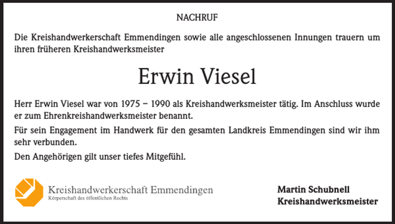 <p>NACHRUF<br />Die Kreishandwerkerschaft Emmendingen sowie alle angeschlossenen Innungen trauern um<br />ihren früheren Kreishandwerksmeister</p><p>Erwin Viesel<br />Herr Erwin Viesel war von 1975 – 1990 als Kreishandwerksmeister tätig. Im Anschluss wurde<br />er zum Ehrenkreishandwerksmeister benannt.<br />Für sein Engagement im Handwerk für den gesamten Landkreis Emmendingen sind wir ihm<br />sehr verbunden.<br />Den Angehörigen gilt unser tiefes Mitgefühl.<br />Martin Schubnell<br />Kreishandwerksmeister</p>