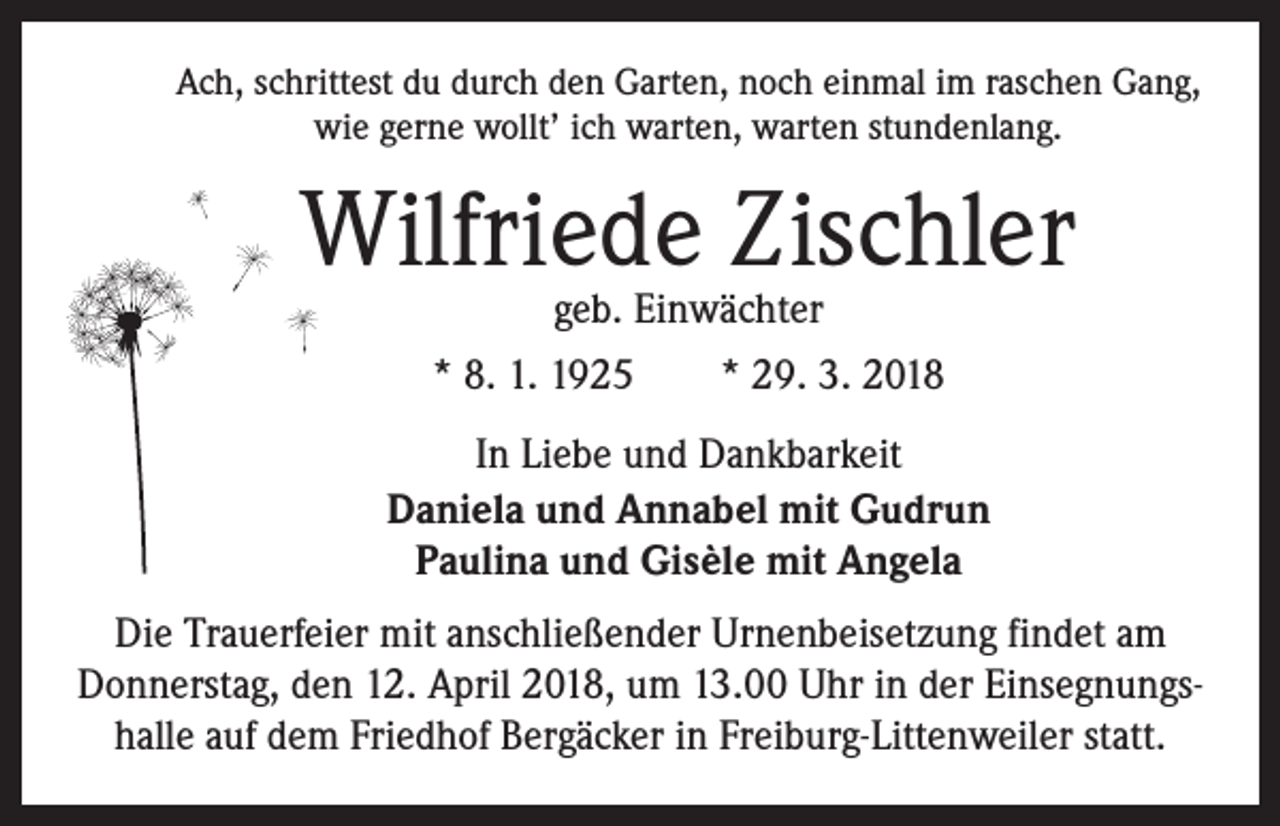 <p>Ach, schrittest du durch den Garten, noch einmal im raschen Gang,<br />wie gerne wollt’ ich warten, warten stundenlang.</p><p>Wilfriede Zischler<br />geb. Einwächter<br />* 8. 1. 1925 * 29. 3. 2018</p><p>In Liebe und Dankbarkeit<br />Daniela und Annabel mit Gudrun<br />Paulina und Gisèle mit Angela<br />Die Trauerfeier mit anschließender Urnenbeisetzung findet am<br />Donnerstag, den 12. April 2018, um 13.00 Uhr in der Einsegnungshalle auf dem Friedhof Bergäcker in Freiburg-Littenweiler statt.</p>