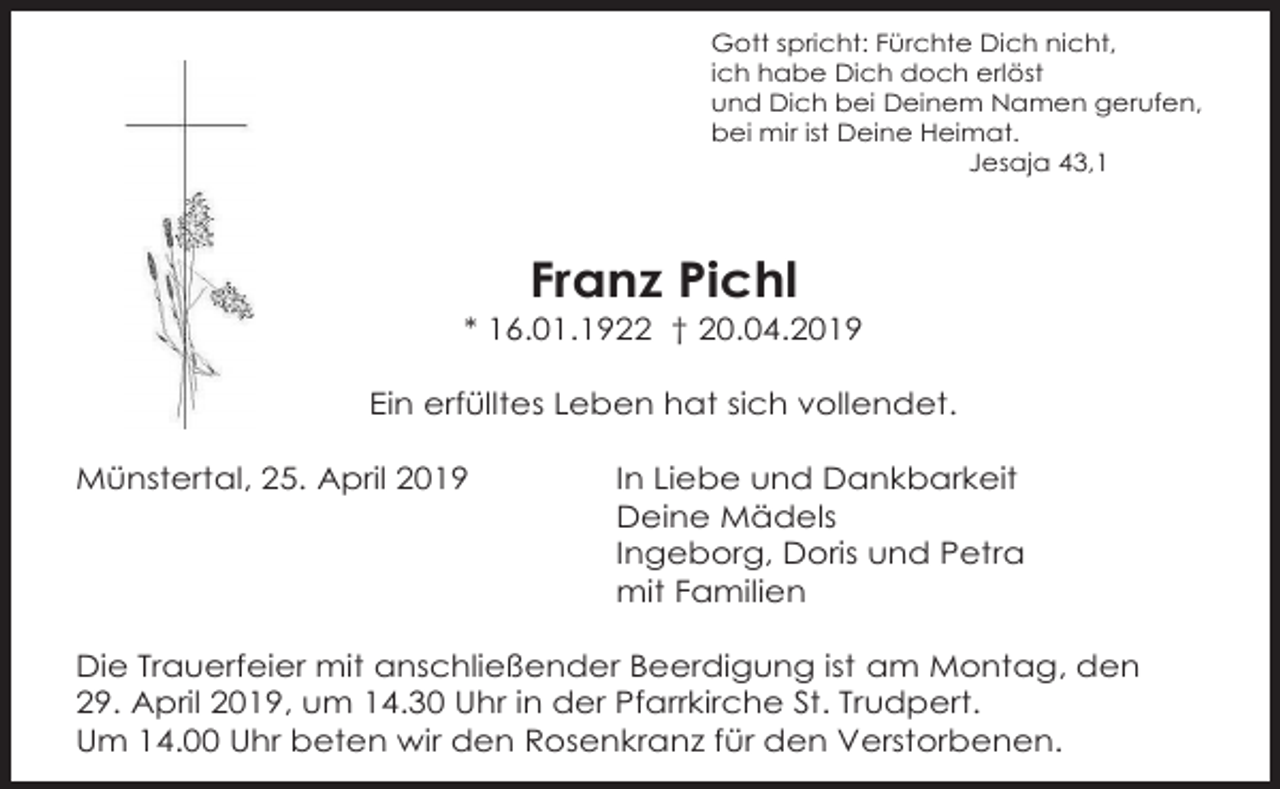 <p>Gott spricht: Fürchte Dich nicht,<br />ich habe Dich doch erlöst<br />und Dich bei Deinem Namen gerufen,<br />bei mir ist Deine Heimat.<br />Jesaja 43,1</p><p>Franz Pichl<br />* 16.01.1922 † 20.04.2019<br />Ein erfülltes Leben hat sich vollendet.<br />Münstertal, 25. April 2019</p><p>In Liebe und Dankbarkeit<br />Deine Mädels<br />Ingeborg, Doris und Petra<br />mit Familien</p><p>Die Trauerfeier mit anschließender Beerdigung ist am Montag, den<br />29. April 2019, um 14.30 Uhr in der Pfarrkirche St. Trudpert.<br />Um 14.00 Uhr beten wir den Rosenkranz für den Verstorbenen.</p>