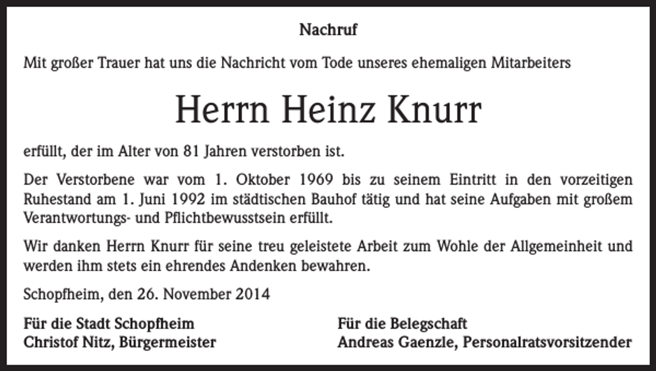 <p>Nachruf<br />Mit großer Trauer hat uns die Nachricht vom Tode unseres ehemaligen Mitarbeiters</p><p>Herrn Heinz Knurr<br />erfüllt, der im Alter von 81 Jahren verstorben ist.<br />Der Verstorbene war vom 1. Oktober 1969 bis zu seinem Eintritt in den vorzeitigen<br />Ruhestand am 1. Juni 1992 im städtischen Bauhof tätig und hat seine Aufgaben mit großem<br />Verantwortungs- und Pflichtbewusstsein erfüllt.<br />Wir danken Herrn Knurr für seine treu geleistete Arbeit zum Wohle der Allgemeinheit und<br />werden ihm stets ein ehrendes Andenken bewahren.<br />Schopfheim, den 26. November 2014<br />Für die Stadt Schopfheim<br />Christof Nitz, Bürgermeister</p><p>Für die Belegschaft<br />Andreas Gaenzle, Personalratsvorsitzender</p>