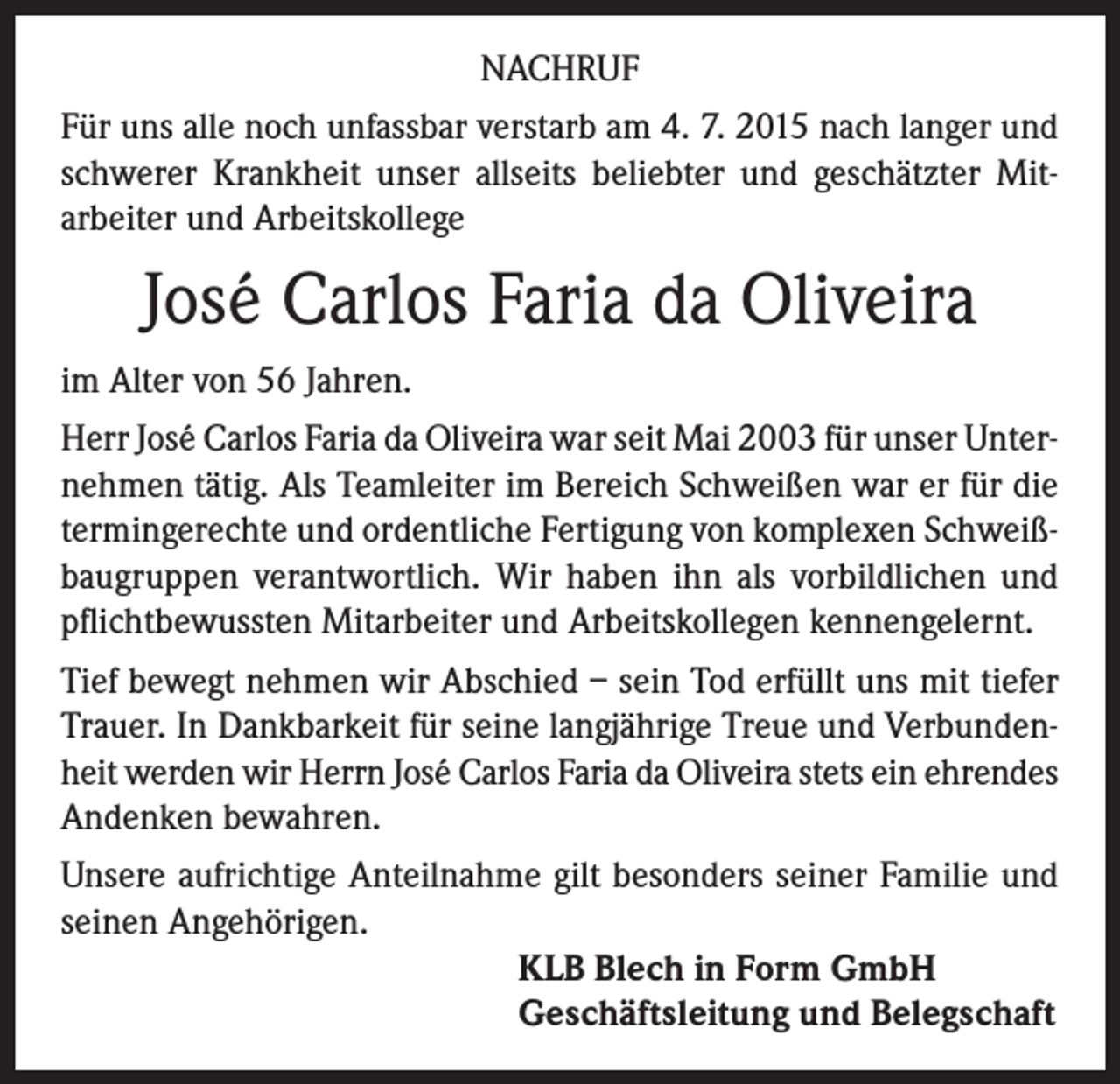 <p>NACHRUF<br />Für uns alle noch unfassbar verstarb am 4. 7. 2015 nach langer und<br />schwerer Krankheit unser allseits beliebter und geschätzter Mitarbeiter und Arbeitskollege</p><p>José Carlos Faria da Oliveira<br />im Alter von 56 Jahren.<br />Herr José Carlos Faria da Oliveira war seit Mai 2003 für unser Unternehmen tätig. Als Teamleiter im Bereich Schweißen war er für die<br />termingerechte und ordentliche Fertigung von komplexen Schweißbaugruppen verantwortlich. Wir haben ihn als vorbildlichen und<br />pflichtbewussten Mitarbeiter und Arbeitskollegen kennengelernt.<br />Tief bewegt nehmen wir Abschied – sein Tod erfüllt uns mit tiefer<br />Trauer. In Dankbarkeit für seine langjährige Treue und Verbundenheit werden wir Herrn José Carlos Faria da Oliveira stets ein ehrendes<br />Andenken bewahren.<br />Unsere aufrichtige Anteilnahme gilt besonders seiner Familie und<br />seinen Angehörigen.<br />KLB Blech in Form GmbH<br />Geschäftsleitung und Belegschaft</p>