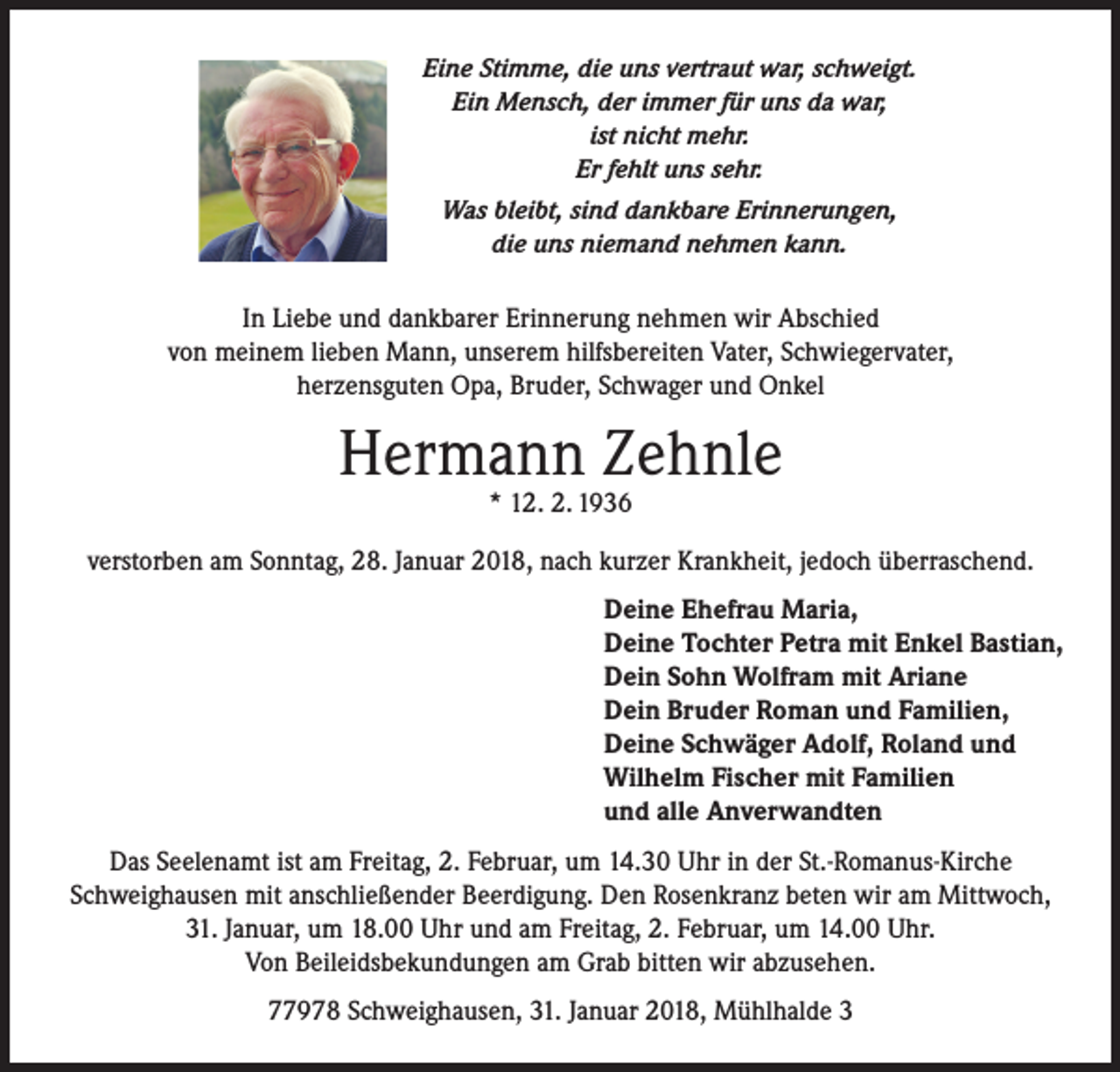 <p>Eine Stimme, die uns vertraut war, schweigt.<br />Ein Mensch, der immer für uns da war,<br />ist nicht mehr.<br />Er fehlt uns sehr.<br />Was bleibt, sind dankbare Erinnerungen,<br />die uns niemand nehmen kann.</p><p>In Liebe und dankbarer Erinnerung nehmen wir Abschied<br />von meinem lieben Mann, unserem hilfsbereiten Vater, Schwiegervater,<br />herzensguten Opa, Bruder, Schwager und Onkel</p><p>Hermann Zehnle<br />* 12. 2. 1936</p><p>verstorben am Sonntag, 28. Januar 2018, nach kurzer Krankheit, jedoch überraschend.<br />Deine Ehefrau Maria,<br />Deine Tochter Petra mit Enkel Bastian,<br />Dein Sohn Wolfram mit Ariane<br />Dein Bruder Roman und Familien,<br />Deine Schwäger Adolf, Roland und<br />Wilhelm Fischer mit Familien<br />und alle Anverwandten<br />Das Seelenamt ist am Freitag, 2. Februar, um 14.30 Uhr in der St.-Romanus-Kirche<br />Schweighausen mit anschließender Beerdigung. Den Rosenkranz beten wir am Mittwoch,<br />31. Januar, um 18.00 Uhr und am Freitag, 2. Februar, um 14.00 Uhr.<br />Von Beileidsbekundungen am Grab bitten wir abzusehen.<br />77978 Schweighausen, 31. Januar 2018, Mühlhalde 3</p>