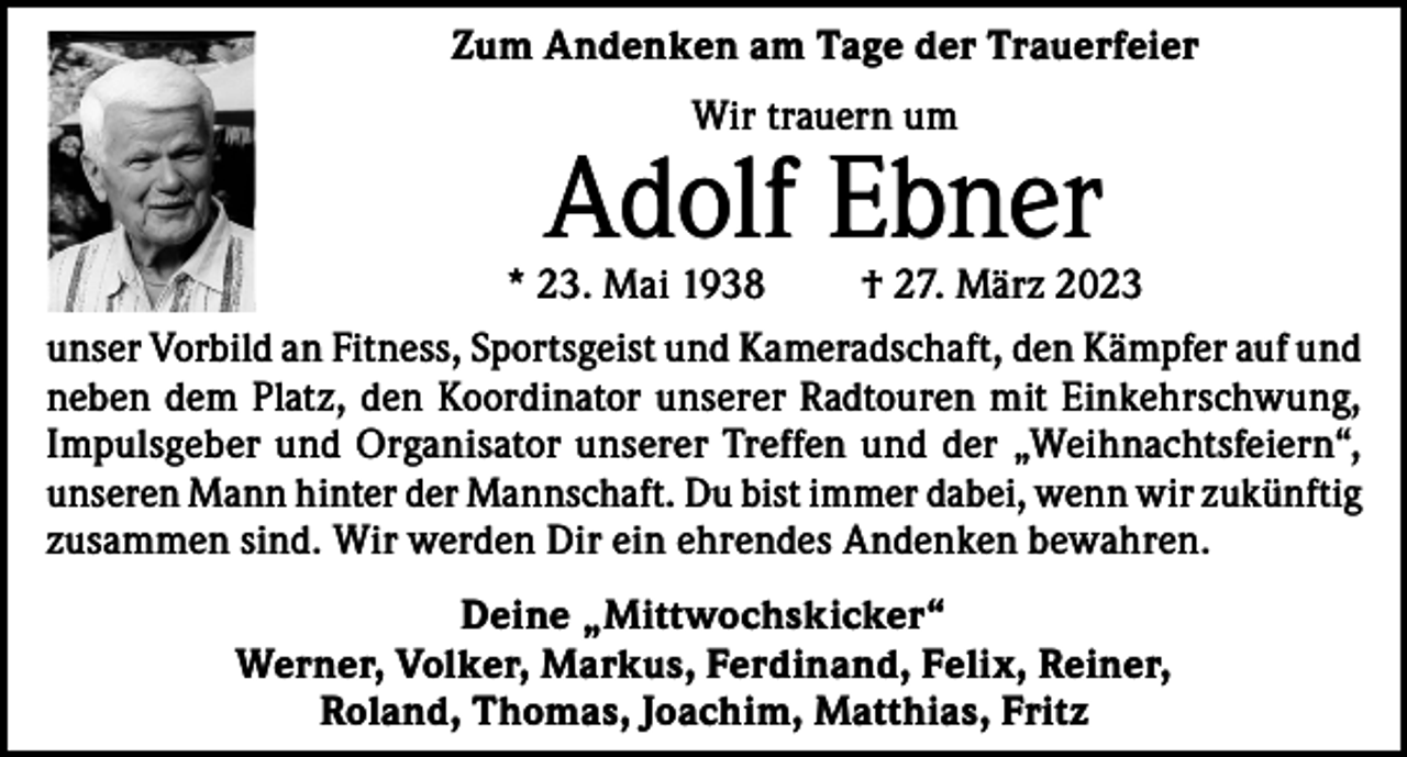 <p>Zum Andenken am Tage der Trauerfeier<br />Wir trauern um</p><p>Adolf Ebner</p><p>* 23. Mai 1938</p><p>† 27. März 2023</p><p>unser Vorbild an Fitness, Sportsgeist und Kameradschaft, den Kämpfer auf und<br />neben dem Platz, den Koordinator unserer Radtouren mit Einkehrschwung,<br />Impulsgeber und Organisator unserer Treffen und der „Weihnachtsfeiern“,<br />unseren Mann hinter der Mannschaft. Du bist immer dabei, wenn wir zukünftig<br />zusammen sind. Wir werden Dir ein ehrendes Andenken bewahren.<br />Deine „Mittwochskicker“<br />Werner, Volker, Markus, Ferdinand, Felix, Reiner,<br />Roland, Thomas, Joachim, Matthias, Fritz</p>