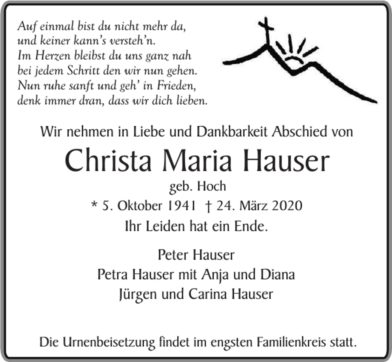 <p>Auf einmal bist du nicht mehr da,<br />und keiner kann’s versteh’n.<br />Im Herzen bleibst du uns ganz nah<br />bei jedem Schritt den wir nun gehen.<br />Nun ruhe sanft und geh’ in Frieden,<br />denk immer dran, dass wir dich lieben.</p><p>Wir nehmen in Liebe und Dankbarkeit Abschied von</p><p>Christa Maria Hauser<br />geb. Hoch<br />* 5. Oktober 1941 † 24. März 2020</p><p>Ihr Leiden hat ein Ende.</p><p>Peter Hauser<br />Petra Hauser mit Anja und Diana<br />Jürgen und Carina Hauser<br />Die Urnenbeisetzung findet im engsten Familienkreis statt.</p>