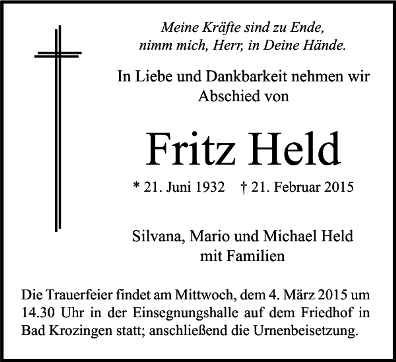 <p>Meine Kräfte sind zu Ende,<br />nimm mich, Herr, in Deine Hände.</p><p>In Liebe und Dankbarkeit nehmen wir<br />Abschied von</p><p>Fritz Held</p><p>* 21. Juni 1932</p><p>† 21. Februar 2015</p><p>Silvana, Mario und Michael Held<br />mit Familien<br />Die Trauerfeier findet am Mittwoch, dem 4. März 2015 um<br />14.30 Uhr in der Einsegnungshalle auf dem Friedhof in<br />Bad Krozingen statt; anschließend die Urnenbeisetzung.</p>