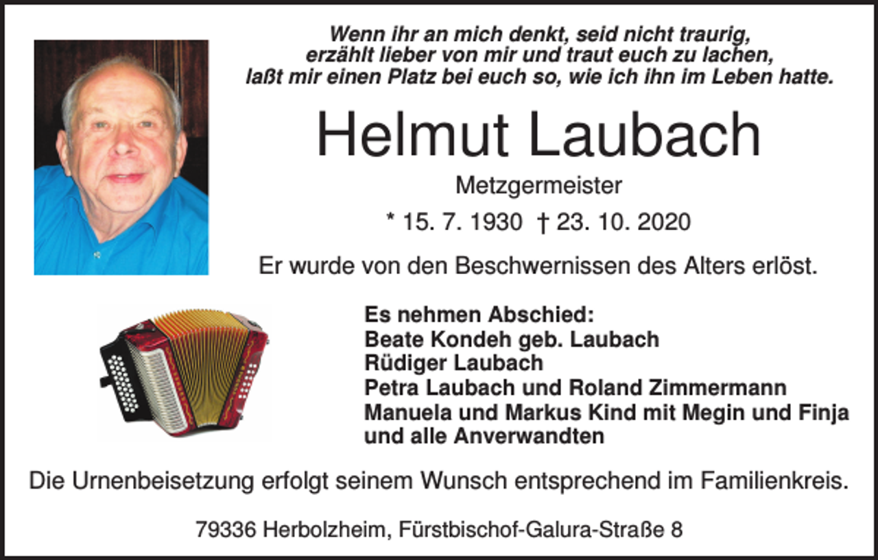 <p>Wenn ihr an mich denkt, seid nicht traurig,<br />erzählt lieber von mir und traut euch zu lachen,<br />laßt mir einen Platz bei euch so, wie ich ihn im Leben hatte.</p><p>Helmut Laubach<br />Metzgermeister<br />* 15. 7. 1930 † 23. 10. 2020<br />Er wurde von den Beschwernissen des Alters erlöst.<br />Es nehmen Abschied:<br />Beate Kondeh geb. Laubach<br />Rüdiger Laubach<br />Petra Laubach und Roland Zimmermann<br />Manuela und Markus Kind mit Megin und Finja<br />und alle Anverwandten</p><p>Die Urnenbeisetzung erfolgt seinem Wunsch entsprechend im Familienkreis.<br />79336 Herbolzheim, Fürstbischof-Galura-Straße 8</p>
