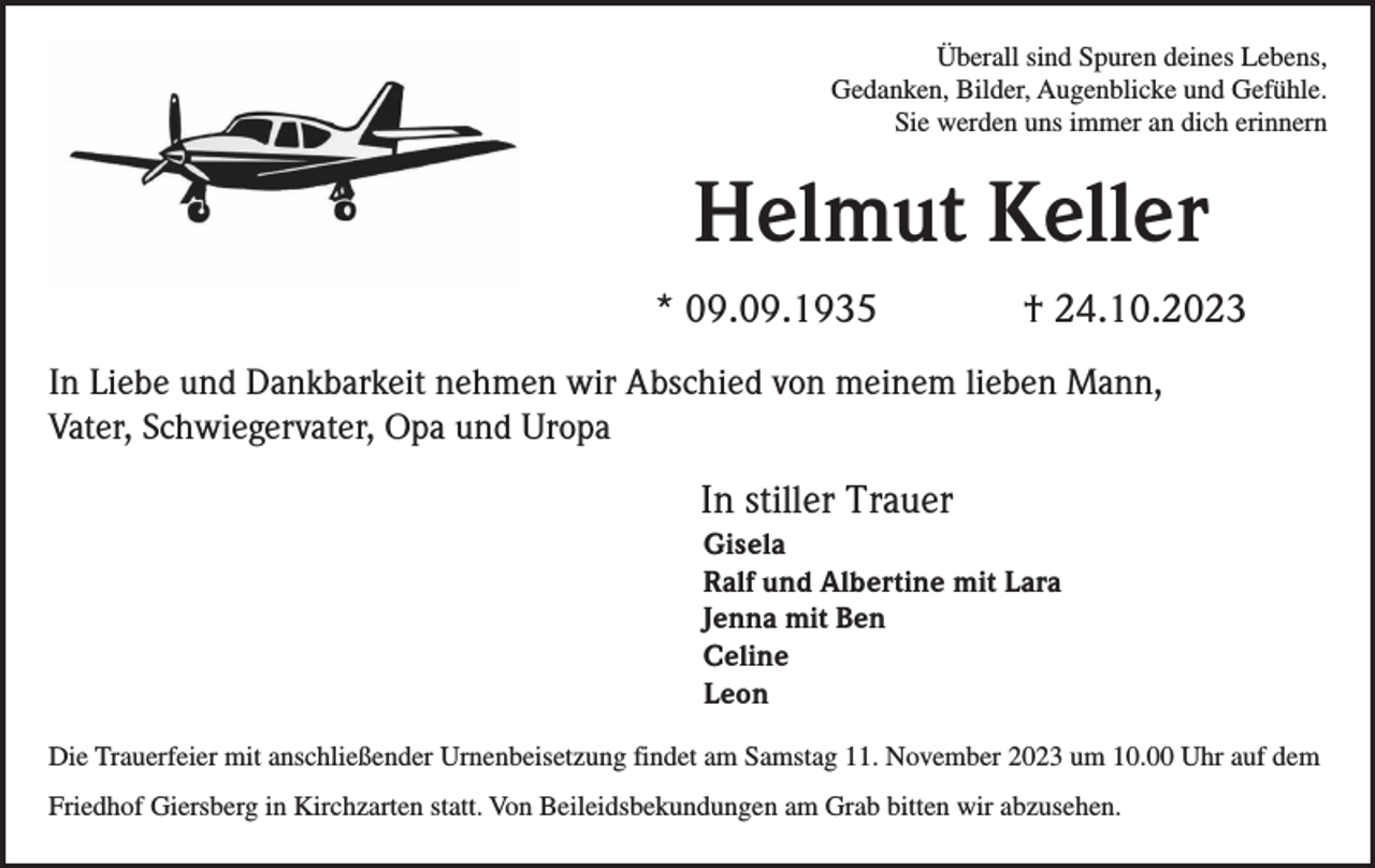 <p>Überall sind Spuren deines Lebens,<br />Gedanken, Bilder, Augenblicke und Gefühle.<br />Sie werden uns immer an dich erinnern</p><p>Helmut Keller<br />* 09.09.1935</p><p>† 24.10.2023</p><p>In Liebe und Dankbarkeit nehmen wir Abschied von meinem lieben Mann,<br />Vater, Schwiegervater, Opa und Uropa</p><p>In stiller Trauer<br />Gisela<br />Ralf und Albertine mit Lara<br />Jenna mit Ben<br />Celine<br />Leon<br />Die Trauerfeier mit anschließender Urnenbeisetzung findet am Samstag 11. November 2023 um 10.00 Uhr auf dem<br />Friedhof Giersberg in Kirchzarten statt. Von Beileidsbekundungen am Grab bitten wir abzusehen.</p>