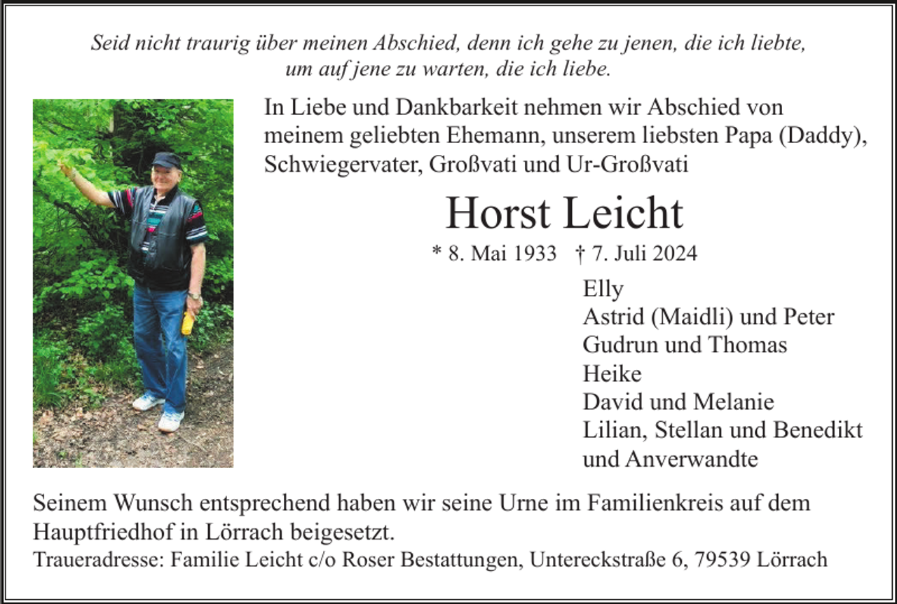 <p>Seid nicht traurig über meinen Abschied, denn ich gehe zu jenen, die ich liebte,<br />um auf jene zu warten, die ich liebe.</p><p>In Liebe und Dankbarkeit nehmen wir Abschied von<br />meinem geliebten Ehemann, unserem liebsten Papa (Daddy),<br />Schwiegervater, Großvati und Ur-Großvati</p><p>Horst Leicht<br />* 8. Mai 1933 † 7. Juli 2024</p><p>Elly<br />Astrid (Maidli) und Peter<br />Gudrun und Thomas<br />Heike<br />David und Melanie<br />Lilian, Stellan und Benedikt<br />und Anverwandte<br />Seinem Wunsch entsprechend haben wir seine Urne im Familienkreis auf dem<br />Hauptfriedhof in Lörrach beigesetzt.<br />Traueradresse: Familie Leicht c/o Roser Bestattungen, Untereckstraße 6, 79539 Lörrach</p>