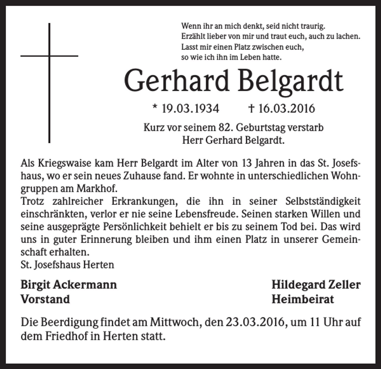 <p>Wenn ihr an mich denkt, seid nicht traurig.<br />Erzählt lieber von mir und traut euch, auch zu lachen.<br />Lasst mir einen Platz zwischen euch,<br />so wie ich ihn im Leben hatte.</p><p>Gerhard Belgardt<br />* 19.03.1934</p><p>† 16.03.2016</p><p>Kurz vor seinem 82. Geburtstag verstarb<br />Herr Gerhard Belgardt.<br />Als Kriegswaise kam Herr Belgardt im Alter von 13 Jahren in das St. Josefshaus, wo er sein neues Zuhause fand. Er wohnte in unterschiedlichen Wohngruppen am Markhof.<br />Trotz zahlreicher Erkrankungen, die ihn in seiner Selbstständigkeit<br />einschränkten, verlor er nie seine Lebensfreude. Seinen starken Willen und<br />seine ausgeprägte Persönlichkeit behielt er bis zu seinem Tod bei. Das wird<br />uns in guter Erinnerung bleiben und ihm einen Platz in unserer Gemeinschaft erhalten.<br />St. Josefshaus Herten</p><p>Birgit Ackermann<br />Vorstand</p><p>Hildegard Zeller<br />Heimbeirat</p><p>Die Beerdigung findet am Mittwoch, den 23.03.2016, um 11 Uhr auf<br />dem Friedhof in Herten statt.</p>