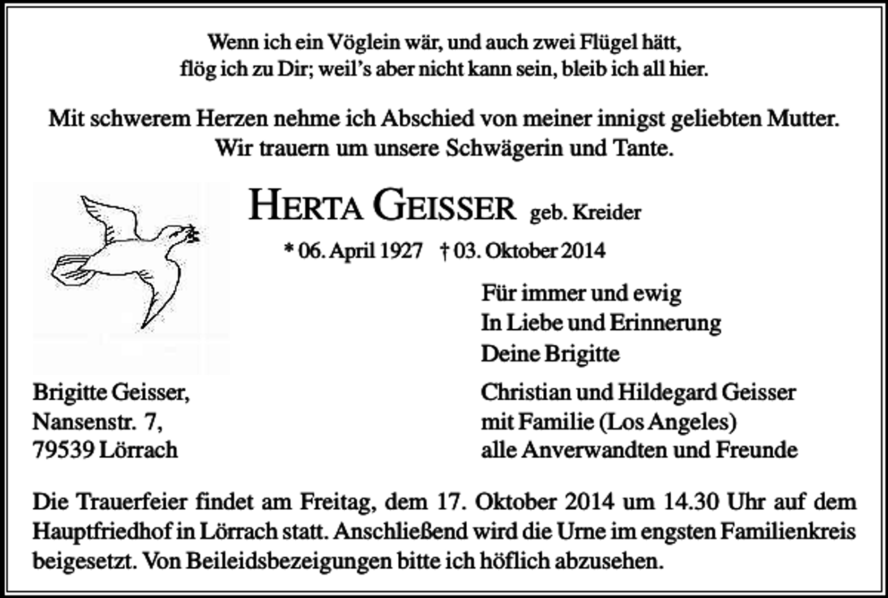 <p>Wenn ich ein Vöglein wär, und auch zwei Flügel hätt,<br />flög ich zu Dir; weil’s aber nicht kann sein, bleib ich all hier.</p><p>Mit schwerem Herzen nehme ich Abschied von meiner innigst geliebten Mutter.<br />Wir trauern um unsere Schwägerin und Tante.</p><p>HERTA GEISSER geb. Kreider<br />* 06. April 1927 † 03. Oktober 2014</p><p>Für immer und ewig<br />In Liebe und Erinnerung<br />Deine Brigitte<br />Brigitte Geisser,<br />Nansenstr. 7,<br />79539 Lörrach</p><p>Christian und Hildegard Geisser<br />mit Familie (Los Angeles)<br />alle Anverwandten und Freunde</p><p>Die Trauerfeier findet am Freitag, dem 17. Oktober 2014 um 14.30 Uhr auf dem<br />Hauptfriedhof in Lörrach statt. Anschließend wird die Urne im engsten Familienkreis<br />beigesetzt. Von Beileidsbezeigungen bitte ich höflich abzusehen.</p>