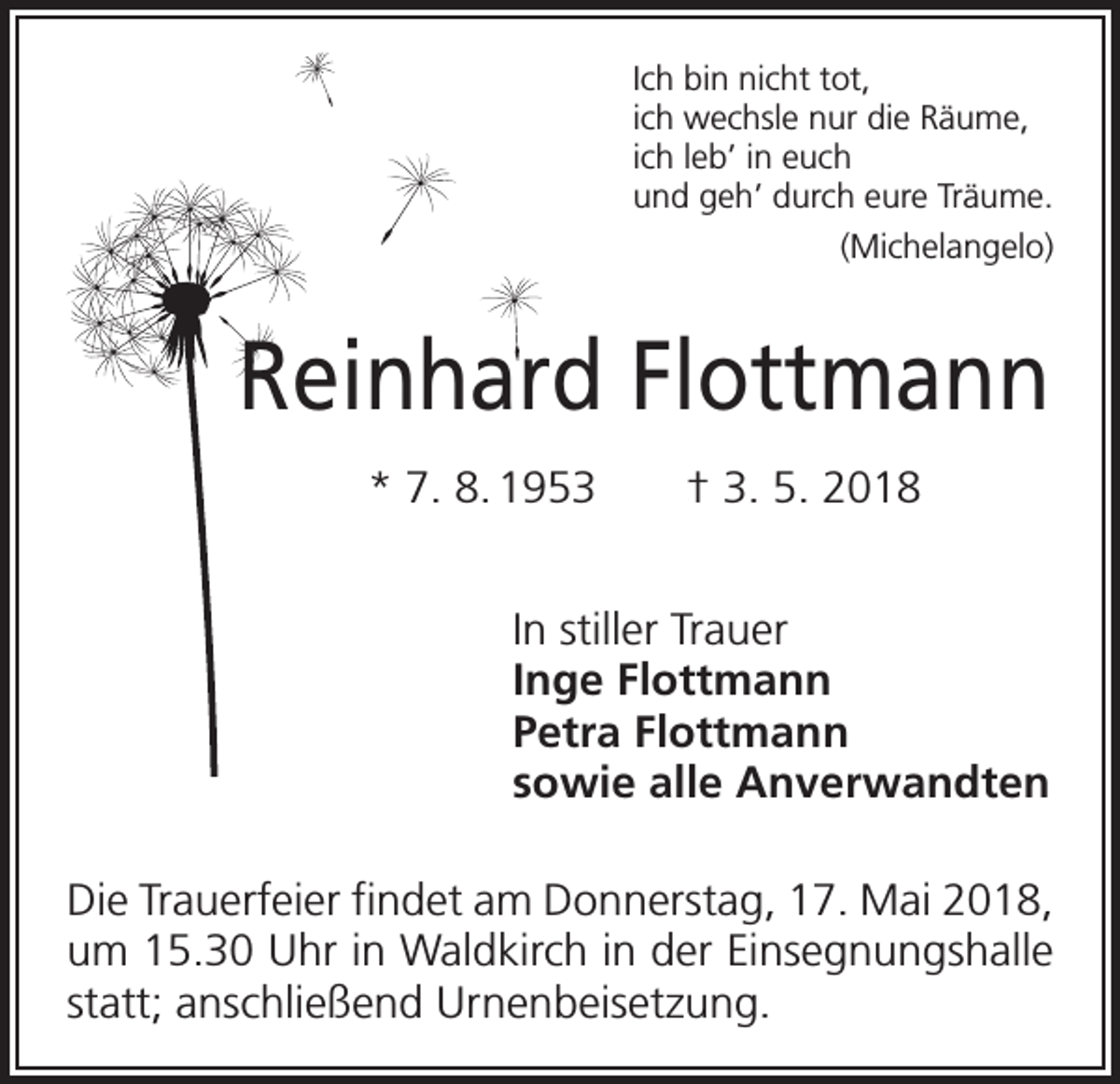 <p>Ich bin nicht tot,<br />ich wechsle nur die Räume,<br />ich leb’ in euch<br />und geh’ durch eure Träume.</p><p>(Michelangelo)</p><p>Reinhard Flottmann<br />* 7. 8. 1953 † 3. 5. 2018<br />In stiller Trauer<br />Inge Flottmann<br />Petra Flottmann<br />sowie alle Anverwandten<br />Die Trauerfeier findet am Donnerstag, 17. Mai 2018,<br />um 15.30 Uhr in Waldkirch in der Einsegnungshalle<br />statt; ­anschließend Urnenbeisetzung.</p>