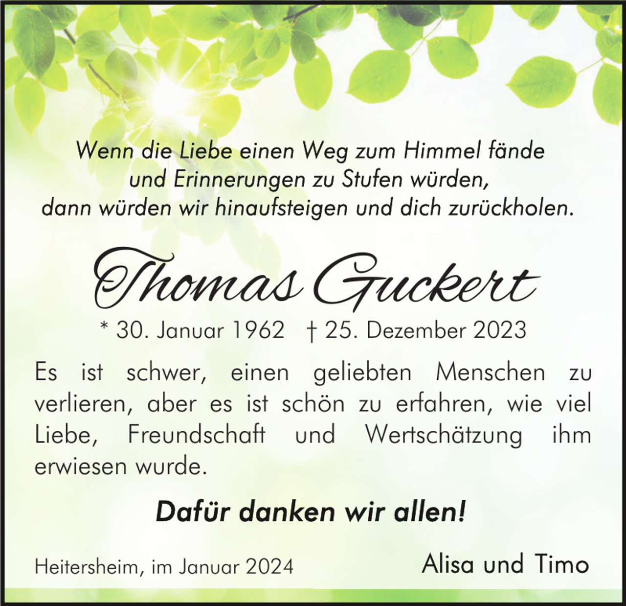 <p>Thomas Guckert<br />* 30. Januar 1962 † 25. Dezember 2023</p><p>Es ist schwer, einen geliebten Menschen zu<br />verlieren, aber es ist schön zu erfahren, wie viel<br />Liebe, Freundschaft und Wertschätzung ihm<br />erwiesen wurde.</p><p>Heitersheim, im Januar 2024</p>