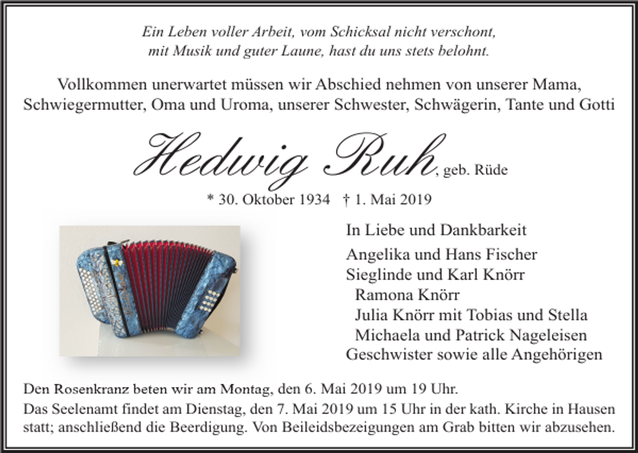 <p>Ein Leben voller Arbeit, vom Schicksal nicht verschont,<br />mit Musik und guter Laune, hast du uns stets belohnt.</p><p>Vollkommen unerwartet müssen wir Abschied nehmen von unserer Mama,<br />Schwiegermutter, Oma und Uroma, unserer Schwester, Schwägerin, Tante und Gotti</p><p>Hedwig Ruh</p><p>, geb. Rüde</p><p>* 30. Oktober 1934 † 1. Mai 2019</p><p>In Liebe und Dankbarkeit<br />Angelika und Hans Fischer<br />Sieglinde und Karl Knörr<br />Ramona Knörr<br />Julia Knörr mit Tobias und Stella<br />Michaela und Patrick Nageleisen<br />Geschwister sowie alle Angehörigen<br />Den Rosenkranz beten wir am Montag, den 6. Mai 2019 um 19 Uhr.<br />Das Seelenamt findet am Dienstag, den 7. Mai 2019 um 15 Uhr in der kath. Kirche in Hausen<br />statt; anschließend die Beerdigung. Von Beileidsbezeigungen am Grab bitten wir abzusehen.</p>