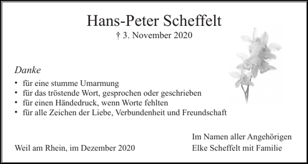 <p>Hans-Peter Scheffelt<br />† 3. November 2020</p><p>Danke<br />•<br />•<br />•<br />•</p><p>für eine stumme Umarmung<br />für das tröstende Wort, gesprochen oder geschrieben<br />für einen Händedruck, wenn Worte fehlten<br />für alle Zeichen der Liebe, Verbundenheit und Freundschaft</p><p>Weil am Rhein, im Dezember 2020</p><p>Im Namen aller Angehörigen<br />Elke Scheffelt mit Familie</p>