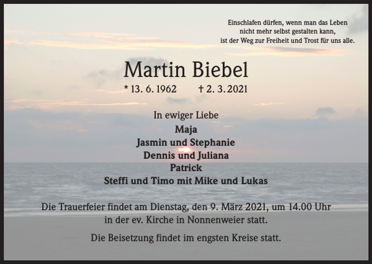 <p>Einschlafen dürfen, wenn man das Leben<br />nicht mehr selbst gestalten kann,<br />ist der Weg zur Freiheit und Trost für uns alle.</p><p>Martin Biebel<br />* 13. 6. 1962 † 2. 3. 2021<br />In ewiger Liebe<br />Maja<br />Jasmin und Stephanie<br />Dennis und Juliana<br />Patrick<br />Steffi und Timo mit Mike und Lukas<br />Die Trauerfeier findet am Dienstag, den 9. März 2021, um 14.00 Uhr<br />in der ev. Kirche in Nonnenweier statt.<br />Die Beisetzung findet im engsten Kreise statt.</p>
