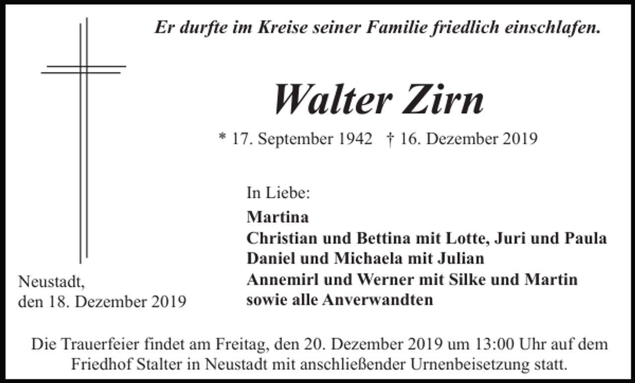 <p>Er durfte im Kreise seiner Familie friedlich einschlafen.</p><p>Walter Zirn<br />* 17. September 1942 † 16. Dezember 2019</p><p>Neustadt,<br />den 18. Dezember 2019</p><p>In Liebe:<br />Martina<br />Christian und Bettina mit Lotte, Juri und Paula<br />Daniel und Michaela mit Julian<br />Annemirl und Werner mit Silke und Martin<br />sowie alle Anverwandten</p><p>Die Trauerfeier findet am Freitag, den 20. Dezember 2019 um 13:00 Uhr auf dem<br />Friedhof Stalter in Neustadt mit anschließender Urnenbeisetzung statt.</p>