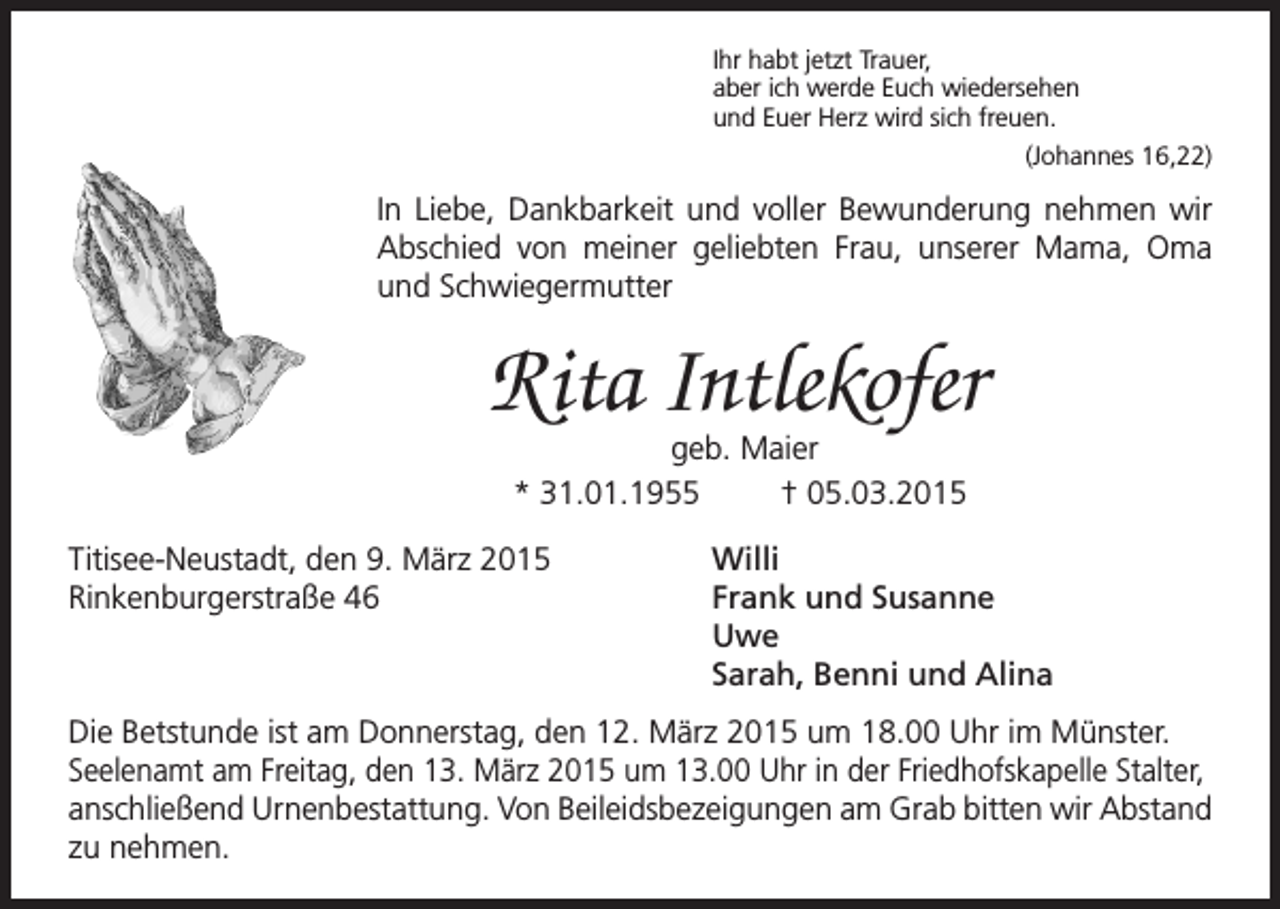 <p>Ihr habt jetzt Trauer,<br />aber ich werde Euch wiedersehen<br />und Euer Herz wird sich freuen.</p><p>(Johannes 16,22)</p><p>In Liebe, Dankbarkeit und voller Bewunderung nehmen wir<br />Abschied von meiner geliebten Frau, unserer Mama, Oma<br />und Schwiegermutter</p><p>Rita Intlekofer<br />geb. Maier<br />* 31.01.1955<br />† 05.03.2015</p><p>Titisee-Neustadt, den 9. März 2015<br />Willi<br />Rinkenburgerstraße 46<br />Frank und Susanne<br />Uwe</p><p>Sarah, Benni und Alina<br />Die Betstunde ist am Donnerstag, den 12. März 2015 um 18.00 Uhr im Münster.<br />Seelenamt am Freitag, den 13. März 2015 um 13.00 Uhr in der Friedhofskapelle Stalter,<br />anschließend Urnenbestattung. Von Beileidsbezeigungen am Grab bitten wir Abstand<br />zu nehmen.</p>
