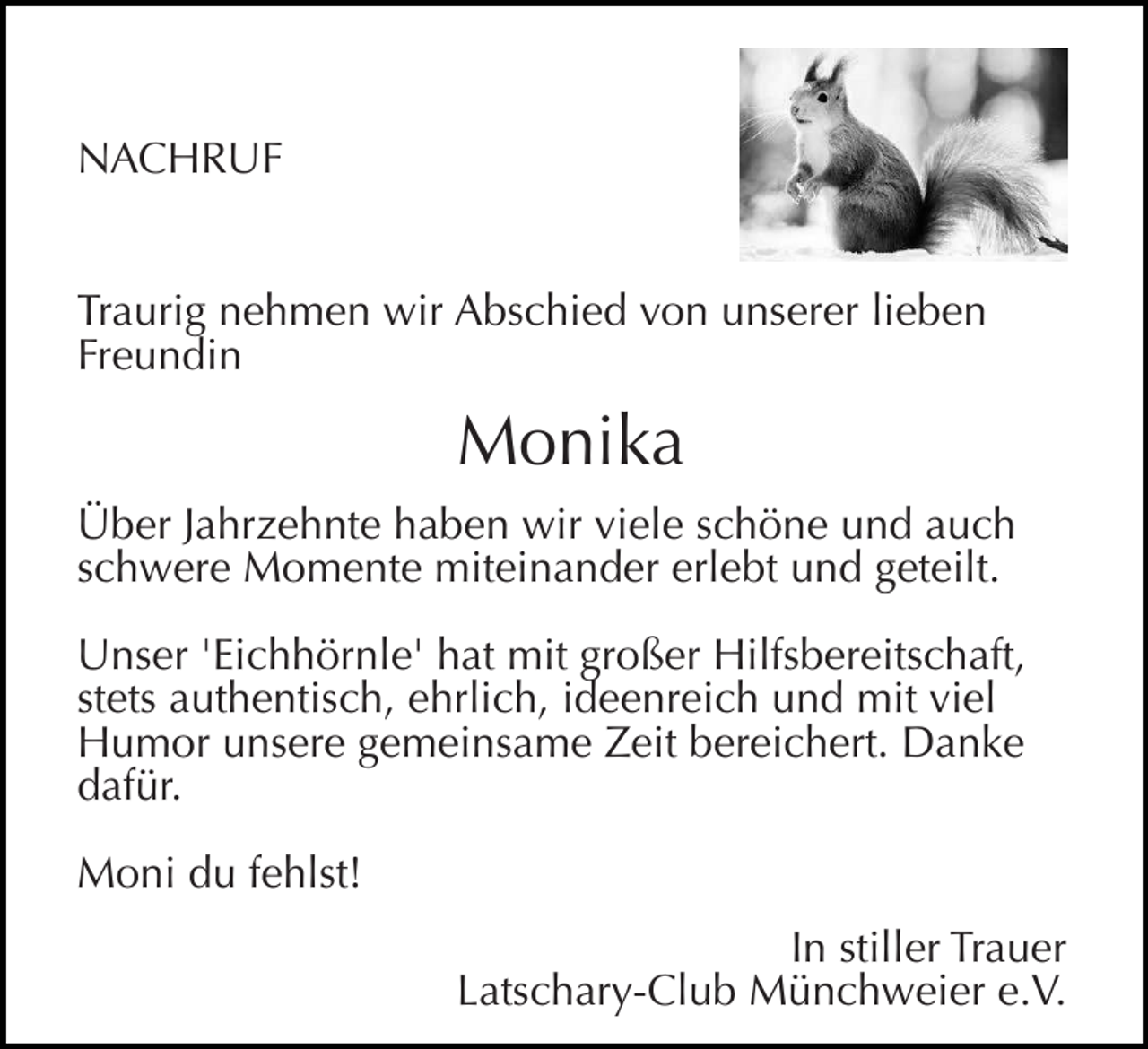 <p>NACHRUF<br />Traurig nehmen wir Abschied von unserer lieben<br />Freundin</p><p>Monika<br />Über Jahrzehnte haben wir viele schöne und auch<br />schwere Momente miteinander erlebt und geteilt.<br />Unser 'Eichhörnle' hat mit großer Hilfsbereitschaft,<br />stets authentisch, ehrlich, ideenreich und mit viel<br />Humor unsere gemeinsame Zeit bereichert. Danke<br />dafür.<br />Moni du fehlst!<br />In stiller Trauer<br />Latschary-Club Münchweier e.V.</p>