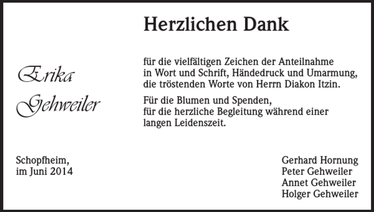<p>Herzlichen Dank</p><p>Erika<br />Gehweiler<br />Schopfheim,<br />im Juni 2014</p><p>für die vielfältigen Zeichen der Anteilnahme<br />in Wort und Schrift, Händedruck und Umarmung,<br />die tröstenden Worte von Herrn Diakon Itzin.<br />Für die Blumen und Spenden,<br />für die herzliche Begleitung während einer<br />langen Leidenszeit.<br />Gerhard Hornung<br />Peter Gehweiler<br />Annet Gehweiler<br />Holger Gehweiler</p>