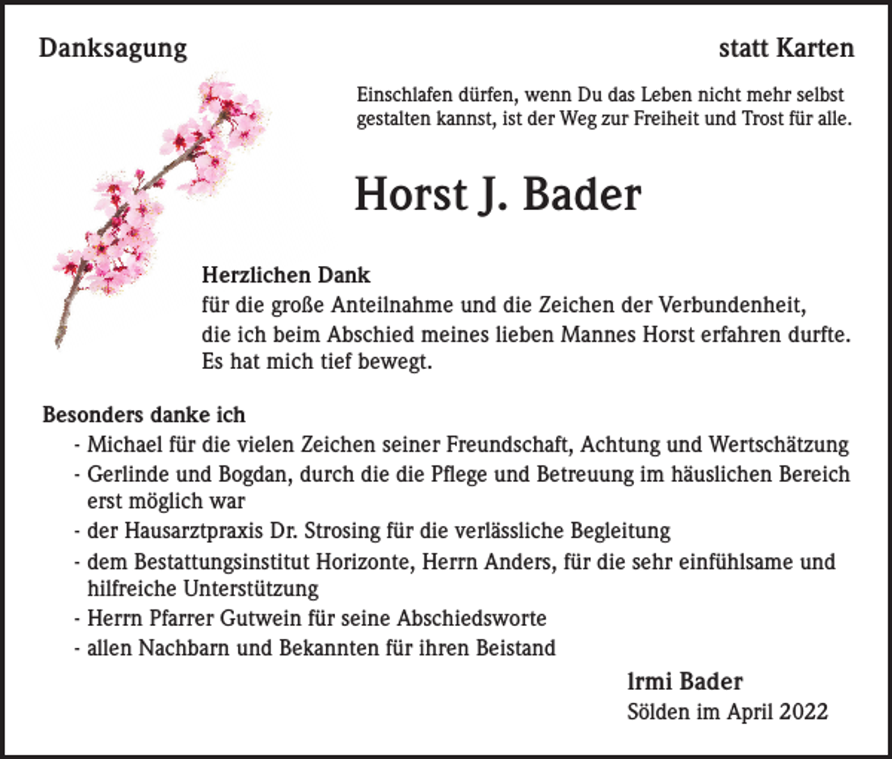 <p>Danksagung</p><p>statt Karten<br />Einschlafen dürfen, wenn Du das Leben nicht mehr selbst<br />gestalten kannst, ist der Weg zur Freiheit und Trost für alle.</p><p>Horst J. Bader<br />Herzlichen Dank<br />für die große Anteilnahme und die Zeichen der Verbundenheit,<br />die ich beim Abschied meines lieben Mannes Horst erfahren durfte.<br />Es hat mich tief bewegt.<br />Besonders danke ich<br />- Michael für die vielen Zeichen seiner Freundschaft, Achtung und Wertschätzung<br />- Gerlinde und Bogdan, durch die die Pflege und Betreuung im häuslichen Bereich<br />erst möglich war<br />- der Hausarztpraxis Dr. Strosing für die verlässliche Begleitung<br />- dem Bestattungsinstitut Horizonte, Herrn Anders, für die sehr einfühlsame und<br />hilfreiche Unterstützung<br />- Herrn Pfarrer Gutwein für seine Abschiedsworte<br />- allen Nachbarn und Bekannten für ihren Beistand</p><p>lrmi Bader<br />Sölden im April 2022</p>
