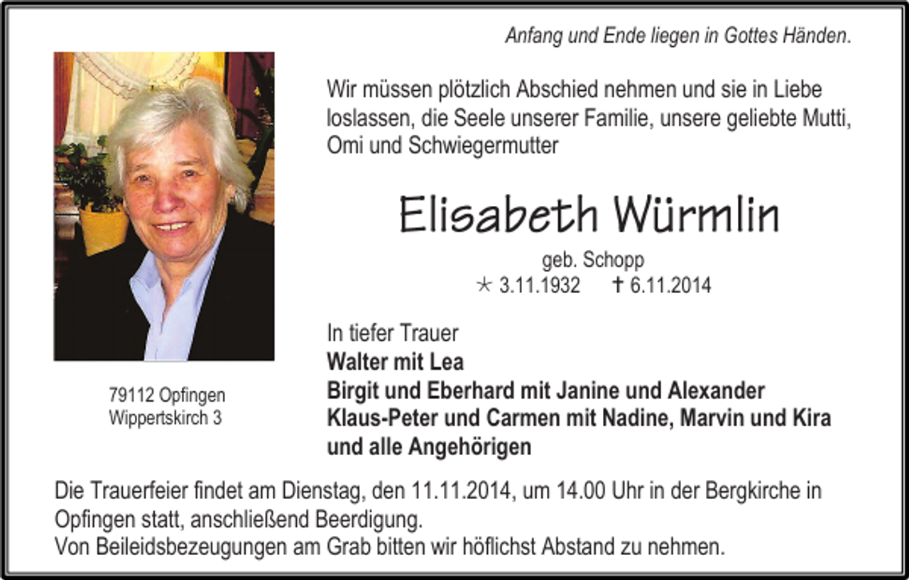 <p>Anfang und Ende liegen in Gottes Händen.</p><p>Wir müssen plötzlich Abschied nehmen und sie in Liebe<br />loslassen, die Seele unserer Familie, unsere geliebte Mutti,<br />Omi und Schwiegermutter</p><p>geb. Schopp<br /> 3.11.1932  6.11.2014</p><p>79112 Opfingen<br />Wippertskirch 3</p><p>In tiefer Trauer<br />Walter mit Lea<br />Birgit und Eberhard mit Janine und Alexander<br />Klaus-Peter und Carmen mit Nadine, Marvin und Kira<br />und alle Angehörigen</p><p>Die Trauerfeier findet am Dienstag, den 11.11.2014, um 14.00 Uhr in der Bergkirche in<br />Opfingen statt, anschließend Beerdigung.<br />Von Beileidsbezeugungen am Grab bitten wir höflichst Abstand zu nehmen.</p>