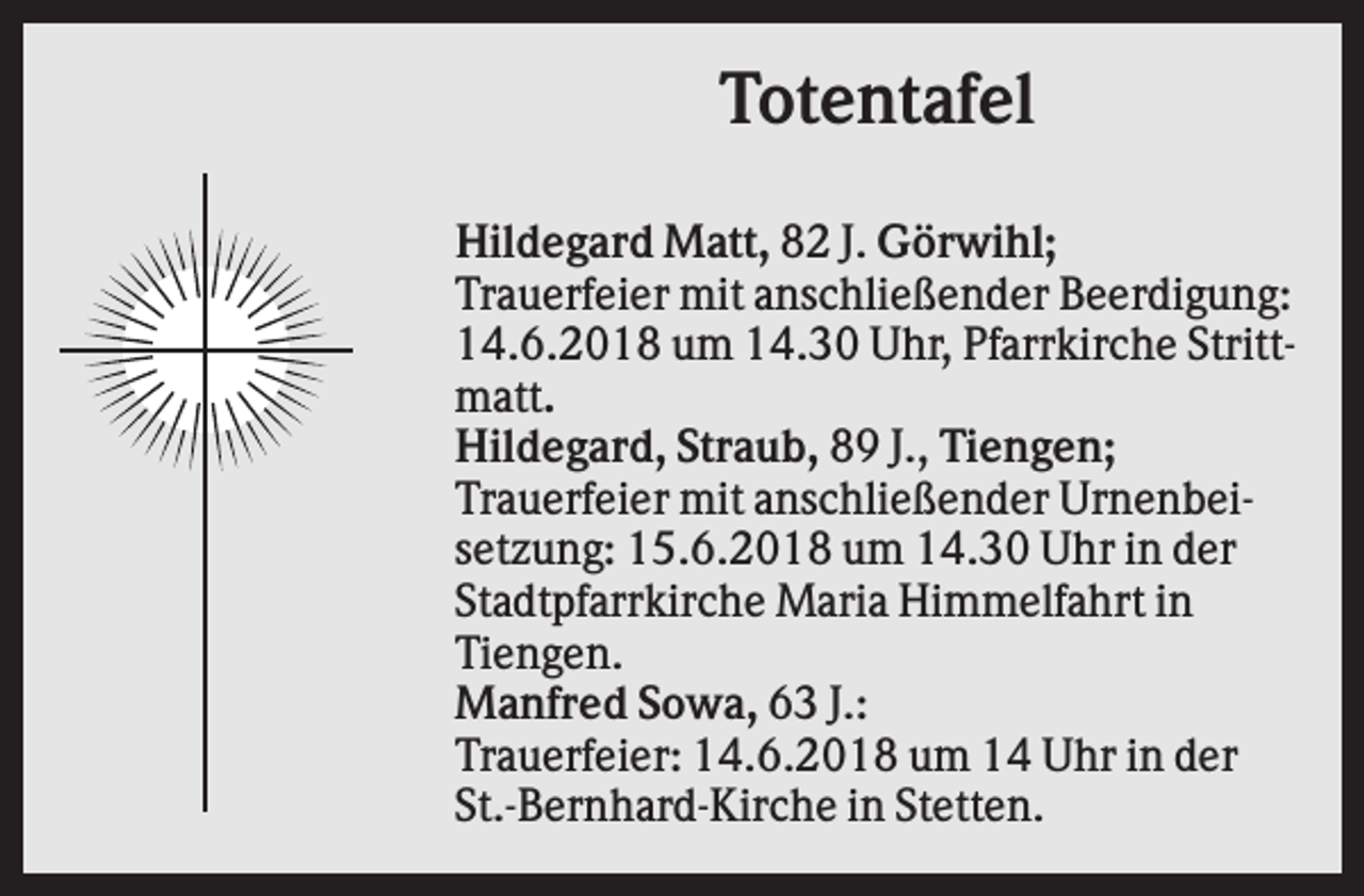 <p>Totentafel<br />Hildegard Matt, 82 J. Görwihl;<br />Trauerfeier mit anschließender Beerdigung:<br />14.6.2018 um 14.30 Uhr, Pfarrkirche Strittmatt.<br />Hildegard, Straub, 89 J., Tiengen;<br />Trauerfeier mit anschließender Urnenbeisetzung: 15.6.2018 um 14.30 Uhr in der<br />Stadtpfarrkirche Maria Himmelfahrt in<br />Tiengen.<br />Manfred Sowa, 63 J.:<br />Trauerfeier: 14.6.2018 um 14 Uhr in der<br />St.-Bernhard-Kirche in Stetten.</p>