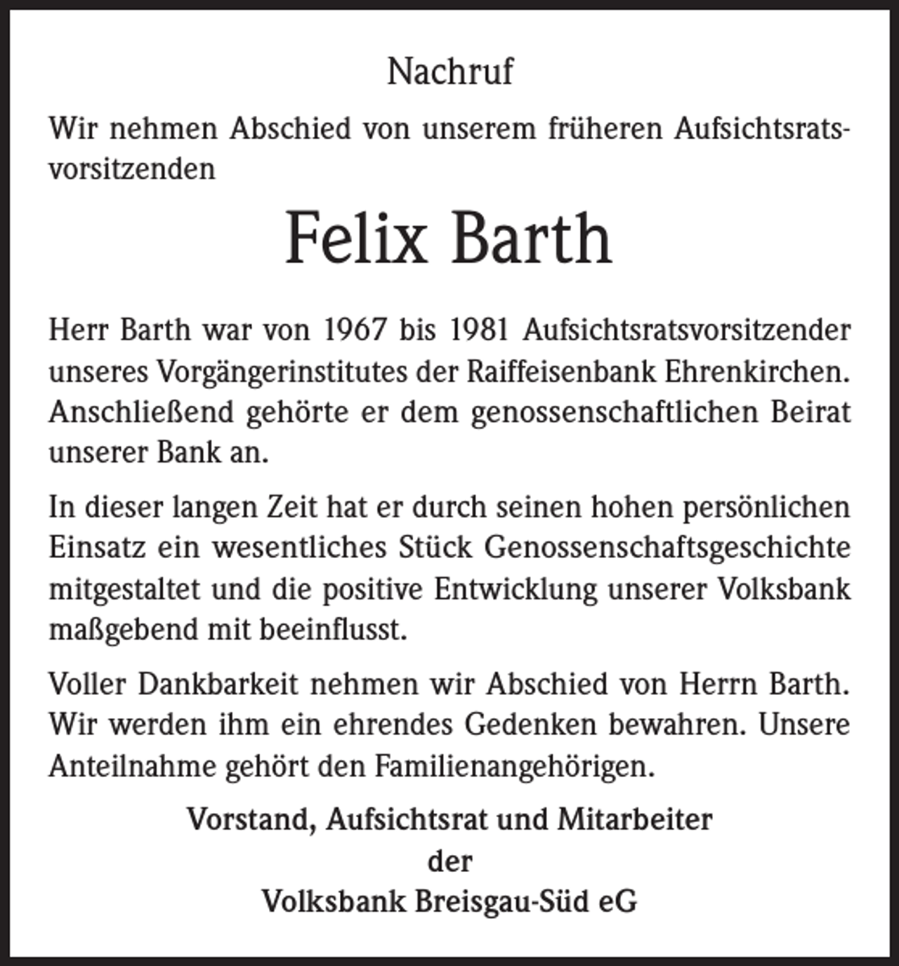 <p>Nachruf<br />Wir nehmen Abschied von unserem früheren Aufsichtsratsvorsitzenden</p><p>Felix Barth<br />Herr Barth war von 1967 bis 1981 Aufsichtsratsvorsitzender<br />unseres Vorgängerinstitutes der Raiffeisenbank Ehrenkirchen.<br />Anschließend gehörte er dem genossenschaftlichen Beirat<br />unserer Bank an.<br />In dieser langen Zeit hat er durch seinen hohen persönlichen<br />Einsatz ein wesentliches Stück Genossenschaftsgeschichte<br />mitgestaltet und die positive Entwicklung unserer Volksbank<br />maßgebend mit beeinflusst.<br />Voller Dankbarkeit nehmen wir Abschied von Herrn Barth.<br />Wir werden ihm ein ehrendes Gedenken bewahren. Unsere<br />Anteilnahme gehört den Familienangehörigen.<br />Vorstand, Aufsichtsrat und Mitarbeiter<br />der<br />Volksbank Breisgau-Süd eG</p>