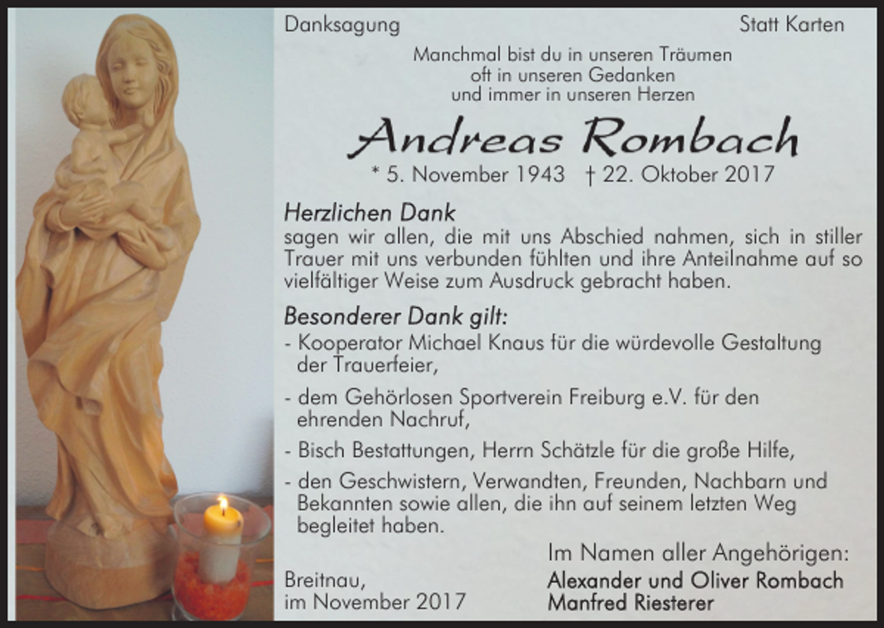 <p>Danksagung</p><p>Statt Karten<br />Manchmal bist du in unseren Träumen<br />oft in unseren Gedanken<br />und immer in unseren Herzen</p><p>* 5. November 1943 † 22. Oktober 2017<br />sagen wir allen, die mit uns Abschied nahmen, sich in stiller<br />Trauer mit uns verbunden fühlten und ihre Anteilnahme auf so<br />vielfältiger Weise zum Ausdruck gebracht haben.<br />- Kooperator Michael Knaus für die würdevolle Gestaltung<br />der Trauerfeier,<br />- dem Gehörlosen Sportverein Freiburg e.V. für den<br />ehrenden Nachruf,<br />- Bisch Bestattungen, Herrn Schätzle für die große Hilfe,<br />- den Geschwistern, Verwandten, Freunden, Nachbarn und<br />Bekannten sowie allen, die ihn auf seinem letzten Weg<br />begleitet haben.<br />Breitnau,<br />im November 2017</p><p>Im Namen aller Angehörigen:</p>