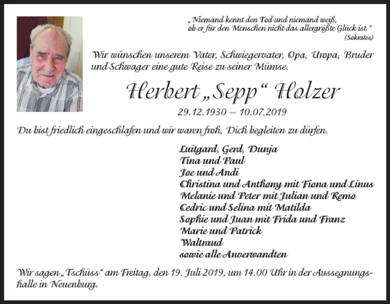 <p>„Níemand kennt den Tod und niemand weiß,<br />ob er für den Menschen nicht das allergrößte Glück ist.“</p><p>(Sokrates)</p><p>Wir wünschen unserem Vater, Schwiegervater, Opa, Uropa, Bruder<br />und Schwager eine gute Reise zu seiner Mümse.</p><p>Herbert „Sepp“ Holzer<br />29.12.1930 — 10.07.2019<br />Du bist friedlich eingeschlafen und wir waren froh, Dich begleiten zu dürfen.<br />Luitgard, Gerd, Dunja<br />Tina und Paul<br />Joe und Andi<br />Christina und Anthony mit Fiona und Linus<br />Melanie und Peter mit Julian und Remo<br />Cedric und Selina mit Matilda<br />Sophie und Juan mit Frida und Franz<br />Marie und Patrick<br />Waltraud<br />sowie alle Anverwandten<br />Wir sagen „Tschüss“ am Freitag, den 19. Juli 2019, um 14.00 Uhr in der Aussegnungshalle in Neuenburg.</p>