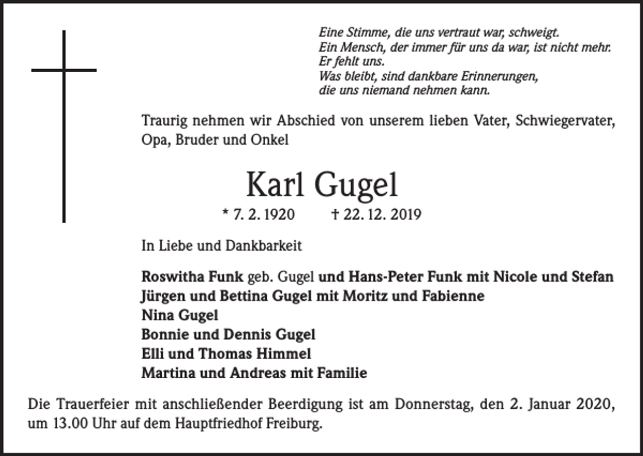 <p>Eine Stimme, die uns vertraut war, schweigt.<br />Ein Mensch, der immer für uns da war, ist nicht mehr.<br />Er fehlt uns.<br />Was bleibt, sind dankbare Erinnerungen,<br />die uns niemand nehmen kann.</p><p>Traurig nehmen wir Abschied von unserem lieben Vater, Schwiegervater,<br />Opa, Bruder und Onkel</p><p>Karl Gugel<br />* 7. 2. 1920</p><p>† 22. 12. 2019</p><p>In Liebe und Dankbarkeit<br />Roswitha Funk geb. Gugel und Hans-Peter Funk mit Nicole und Stefan<br />Jürgen und Bettina Gugel mit Moritz und Fabienne<br />Nina Gugel<br />Bonnie und Dennis Gugel<br />Elli und Thomas Himmel<br />Martina und Andreas mit Familie<br />Die Trauerfeier mit anschließender Beerdigung ist am Donnerstag, den 2. Januar 2020,<br />um 13.00 Uhr auf dem Hauptfriedhof Freiburg.</p>