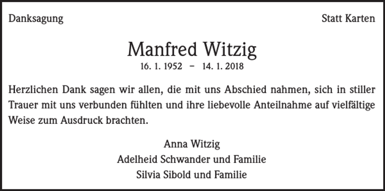 <p>Danksagung</p><p>Statt Karten</p><p>Manfred Witzig<br />16. 1. 1952 – 14. 1. 2018</p><p>Herzlichen Dank sagen wir allen, die mit uns Abschied nahmen, sich in stiller<br />Trauer mit uns verbunden fühlten und ihre liebevolle Anteilnahme auf vielfältige<br />Weise zum Ausdruck brachten.<br />Anna Witzig<br />Adelheid Schwander und Familie<br />Silvia Sibold und Familie</p>