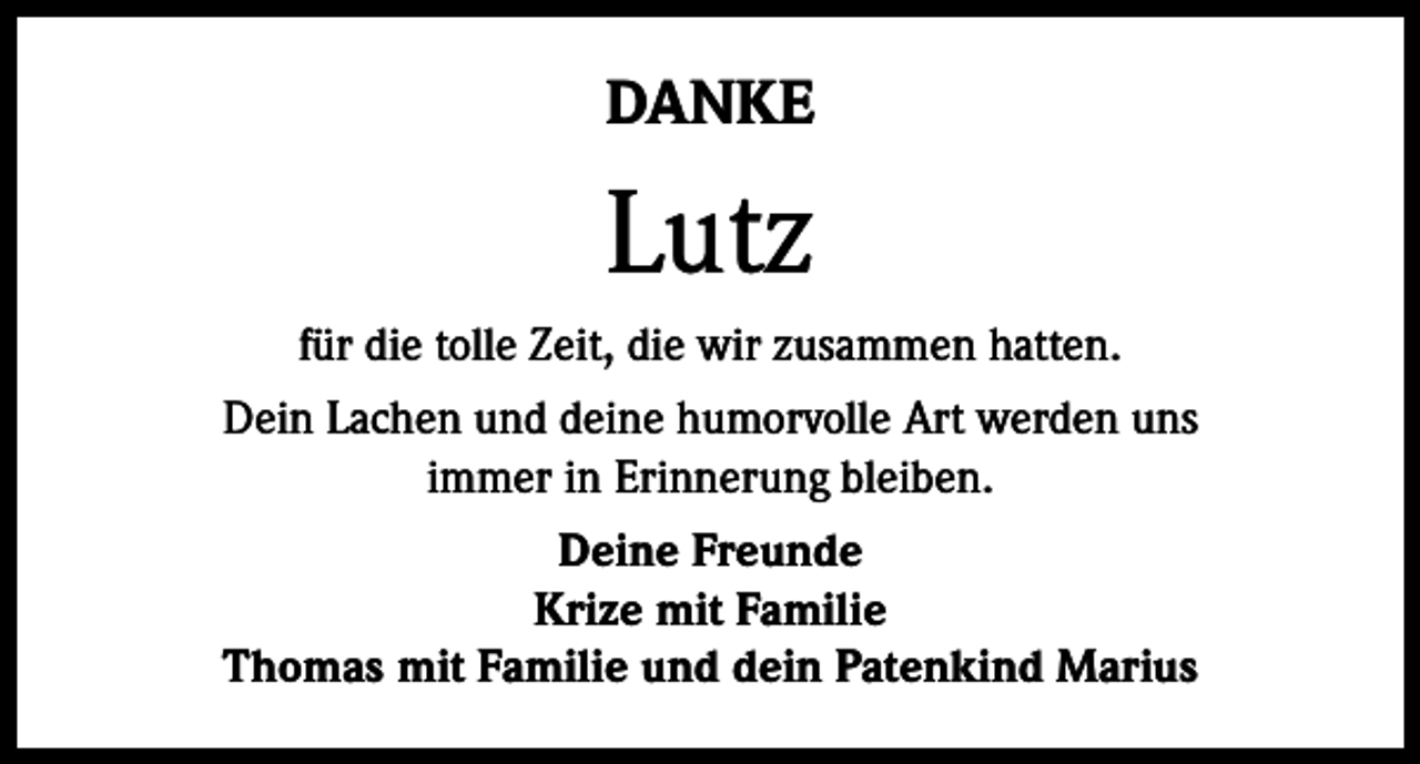 <p>DANKE</p><p>Lutz<br />für die tolle Zeit, die wir zusammen hatten.<br />Dein Lachen und deine humorvolle Art werden uns<br />immer in Erinnerung bleiben.<br />Deine Freunde<br />Krize mit Familie<br />Thomas mit Familie und dein Patenkind Marius</p>