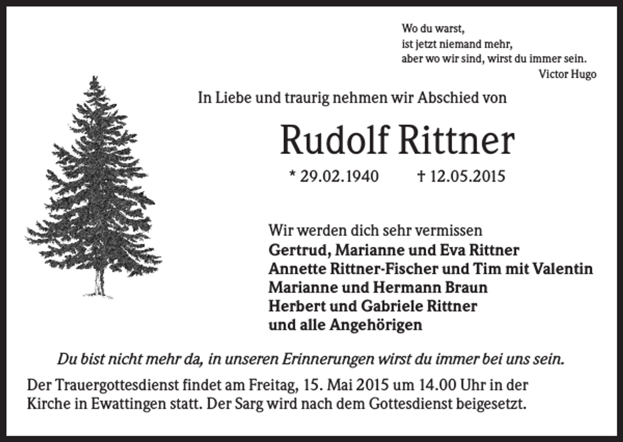 <p>Wo du warst,<br />ist jetzt niemand mehr,<br />aber wo wir sind, wirst du immer sein.<br />Victor Hugo</p><p>In Liebe und traurig nehmen wir Abschied von</p><p>Rudolf Rittner<br />* 29.02.1940</p><p>† 12.05.2015</p><p>Wir werden dich sehr vermissen<br />Gertrud, Marianne und Eva Rittner<br />Annette Rittner-Fischer und Tim mit Valentin<br />Marianne und Hermann Braun<br />Herbert und Gabriele Rittner<br />und alle Angehörigen<br />Du bist nicht mehr da, in unseren Erinnerungen wirst du immer bei uns sein.<br />Der Trauergottesdienst findet am Freitag, 15. Mai 2015 um 14.00 Uhr in der<br />Kirche in Ewattingen statt. Der Sarg wird nach dem Gottesdienst beigesetzt.</p>